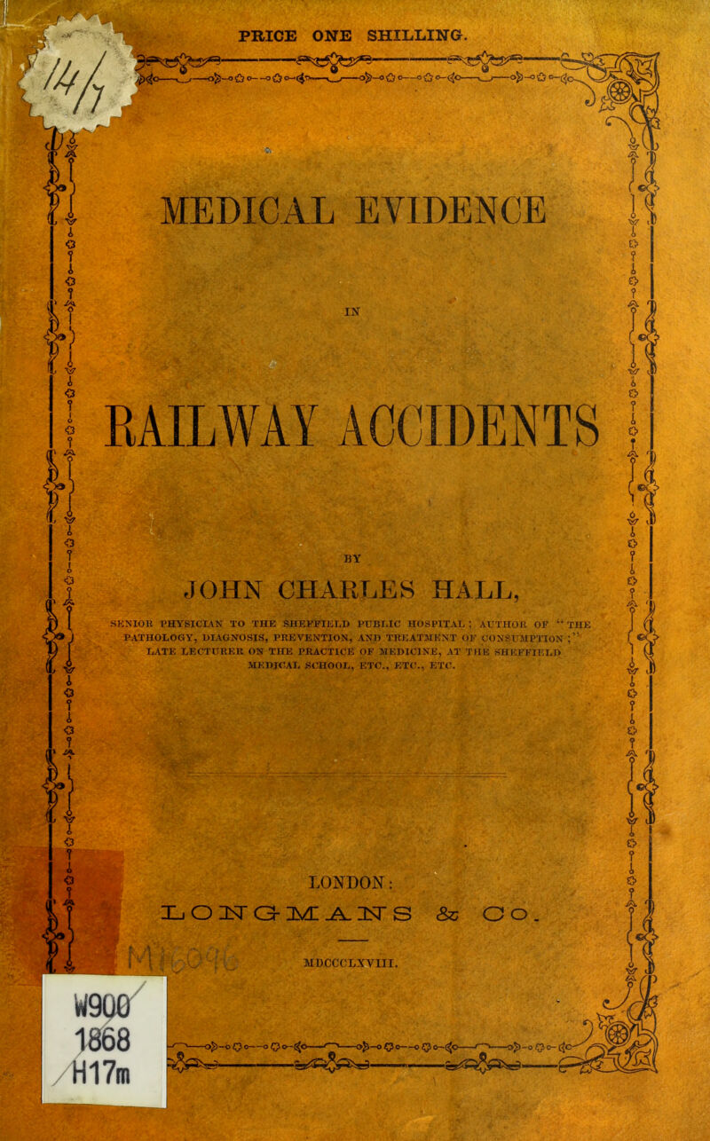 PRICE ONE SHILLING. 3e^C^5^ ^^>^ ^C5^3^ £ —Zy—&o—«Q o-(^—^ ofc-o £?°—°£? —^—-<> C? MEDICAL EVIDENCE IN RAILWAY ACCIDENTS BY JOHN CHARLES HALL, IXIOR PHYSICIAN TO THE SHEFFIELD PUBLIC HOSPITAL ; AUTHOR OF 44 PATHOLOGY, DIAGNOSIS, PREVENTION, AND TREATMENT OF CONSUMPTION LATE LECTURER ON THE PRACTICE OF MEDICINE, AT THE SHKEFIl.LO MKDICAL SCHOOL, ETC., ETC., ETC. /r!17i LONDON: MDCCCLXVIII. & Oo W9Q0 1868 H17m 1 a$>-o Qo oQ o-(^c ^ 0^-0 Qo o <J o-(^c