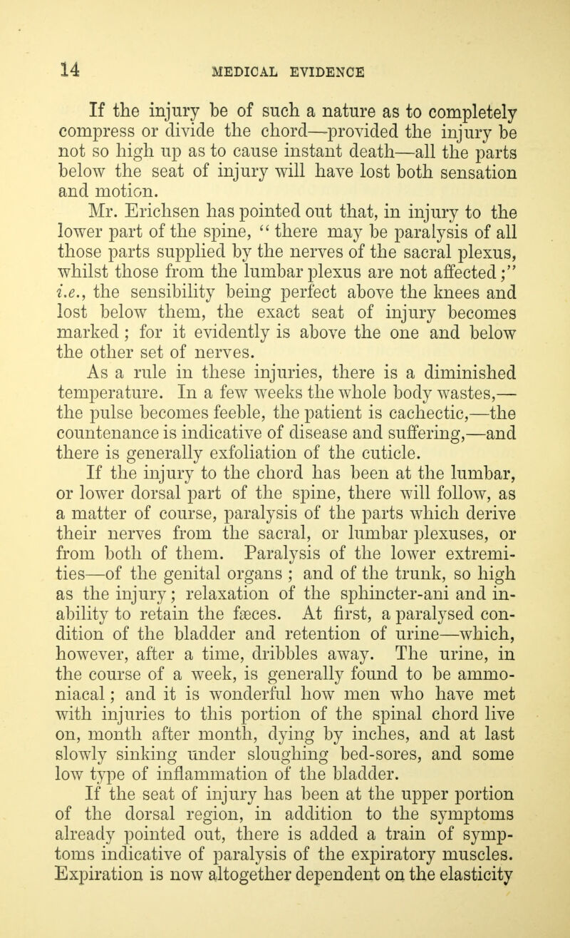 If the injury be of such a nature as to completely compress or divide the chord—-provided the injury be not so high up as to cause instant death—all the parts below the seat of injury will have lost both sensation and motion. Mr. Erichsen has pointed out that, in injury to the lower part of the spine,  there may be paralysis of all those parts supplied by the nerves of the sacral plexus, whilst those from the lumbar plexus are not affected i.e., the sensibility being perfect above the knees and lost below them, the exact seat of injury becomes marked; for it evidently is above the one and below the other set of nerves. As a rule in these injuries, there is a diminished temperature. In a few weeks the whole body wastes,— the pulse becomes feeble, the patient is cachectic,—the countenance is indicative of disease and suffering,—and there is generally exfoliation of the cuticle. If the injury to the chord has been at the lumbar, or lower dorsal part of the spine, there will follow, as a matter of course, paralysis of the parts which derive their nerves from the sacral, or lumbar plexuses, or from both of them. Paralysis of the lower extremi- ties—of the genital organs ; and of the trunk, so high as the injury; relaxation of the sphincter-ani and in- ability to retain the faeces. At first, a paralysed con- dition of the bladder and retention of urine—which, however, after a time, dribbles away. The urine, in the course of a week, is generally found to be ammo- niacal; and it is wonderful how men who have met with injuries to this portion of the spinal chord live on, month after month, dying by inches, and at last slowly sinking under sloughing bed-sores, and some low type of inflammation of the bladder. If the seat of injury has been at the upper portion of the dorsal region, in addition to the symptoms already pointed out, there is added a train of symp- toms indicative of paralysis of the expiratory muscles. Expiration is now altogether dependent on the elasticity