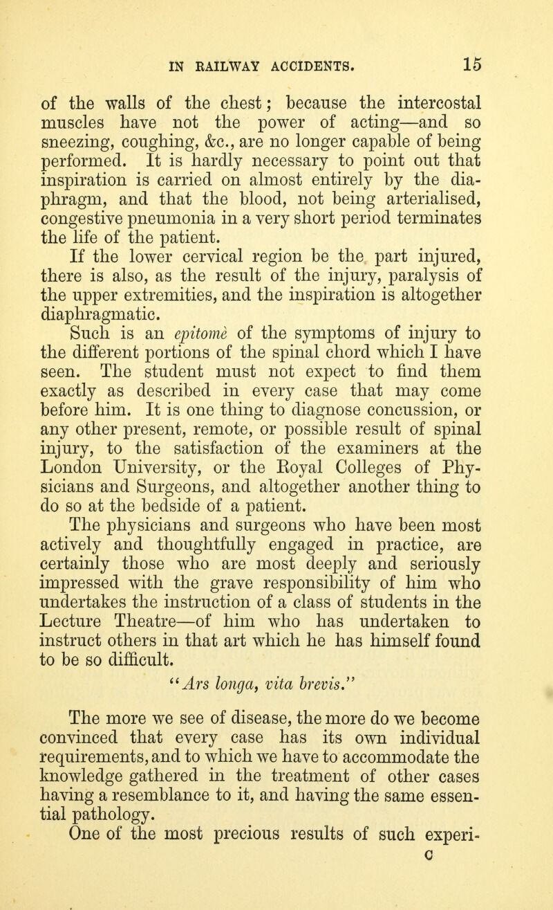 of the walls of the chest; because the intercostal muscles have not the power of acting—and so sneezing, coughing, &c, are no longer capable of being performed. It is hardly necessary to point out that inspiration is carried on almost entirely by the dia- phragm, and that the blood, not being arterialised, congestive pneumonia in a very short period terminates the life of the patient. If the lower cervical region be the part injured, there is also, as the result of the injury, paralysis of the upper extremities, and the inspiration is altogether diaphragmatic. Such is an epitome of the symptoms of injury to the different portions of the spinal chord which I have seen. The student must not expect to find them exactly as described in every case that may come before him. It is one thing to diagnose concussion, or any other present, remote, or possible result of spinal injury, to the satisfaction of the examiners at the London University, or the Eoyal Colleges of Phy- sicians and Surgeons, and altogether another thing to do so at the bedside of a patient. The physicians and surgeons who have been most actively and thoughtfully engaged in practice, are certainly those who are most deeply and seriously impressed with the grave responsibility of him who undertakes the instruction of a class of students in the Lecture Theatre—of him who has undertaken to instruct others in that art which he has himself found to be so difficult. Ars longa, vita brevis The more we see of disease, the more do we become convinced that every case has its own individual requirements, and to which we have to accommodate the knowledge gathered in the treatment of other cases having a resemblance to it, and having the same essen- tial pathology. One of the most precious results of such experi- c