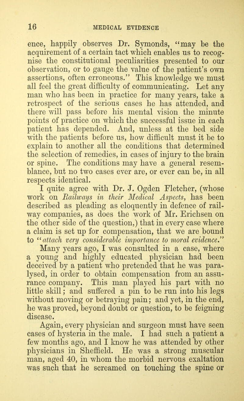 ence, happily observes Dr. Symonds, may be the acquirement of a certain tact which enables us to recog- nise the constitutional peculiarities presented to our observation, or to gauge the value of the patient's own assertions, often erroneous. This knowledge we must all feel the great difficulty of communicating. Let any man who has been in practice for many years, take a retrospect of the serious cases he has attended, and there will pass before his mental vision the minute points of practice on which the successful issue in each patient has depended. And, unless at the bed side with the patients before us, how difficult must it be to explain to another all the conditions that determined the selection of remedies, in cases of injury to the brain or spine. The conditions may have a general resem- blance, but no two cases ever are, or ever can be, in all respects identical. I quite agree with Dr. J. Ogden Fletcher, (whose work on Railways in their Medical Aspects, has been described as pleading as eloquently in defence of rail- way companies, as does the work of Mr. Erichsen on the other side of the question,) that in every case where a claim is set up for compensation, that we are bound to  attach very considerable importance to moral evidence Many years ago, I was consulted in a case, where a young and highly educated physician had been deceived by a patient who pretended that he was para- lysed, in order to obtain compensation from an assu- rance company. This man played his part with no little skill; and suffered a pin to be run into his legs without moving or betraying pain; and yet, in the end, he was proved, beyond doubt or question, to be feigning disease. Again, every physician and surgeon must have seen cases of hysteria in the male. I had such a patient a few months ago, and I know he was attended by other physicians in Sheffield. He was a strong muscular man, aged 40, in whom the morbid nervous exaltation was such that he screamed on touching the spine or