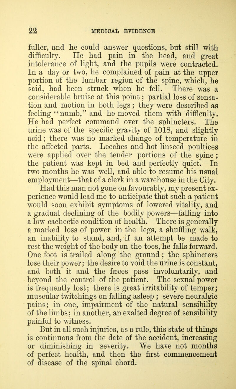 fuller, and he could answer questions, but still with difficulty. He had pain in the head, and great intolerance of light, and the pupils were contracted. In a day or two, he complained of pain at the upper portion of the lumbar region of the spine, which, he said, had been struck when he fell. There was a considerable bruise at this point; partial loss of sensa- tion and motion in both legs; they were described as feeling numb, and he moved them with difficulty. He had perfect command over the sphincters. The urine was of the specific gravity of 1018, and slightly acid; there was no marked change of temperature in the affected parts. Leeches and hot linseed poultices were applied over the tender portions of the spine; the patient was kept in bed and perfectly quiet. In two months he was well, and able to resume his usual employment—that of a clerk in a warehouse in the City. Had this man not gone on favourably, my present ex- perience would lead me to anticipate that such a patient would soon exhibit symptoms of lowered vitality, and a gradual declining of the bodily powers—falling into a low cachectic condition of health. There is generally a marked loss of power in the legs, a shuffling walk, an inability to stand, and, if an attempt be made to rest the weight of the body on the toes, he falls forward. One foot is trailed along the ground; the sphincters lose their power; the desire to void the urine is constant, and both it and the faeces pass involuntarily, and beyond the control of the patient. The sexual power is frequently lost; there is great irritability of temper; muscular twitchings on falling asleep ; severe neuralgic pains; in one, impairment of the natural sensibility of the limbs; in another, an exalted degree of sensibility painful to witness. But in all such injuries, as a rule, this state of things is continuous from the date of the accident, increasing or diminishing in severity. We have not months of perfect health, and then the first commencement of disease of the spinal chord.