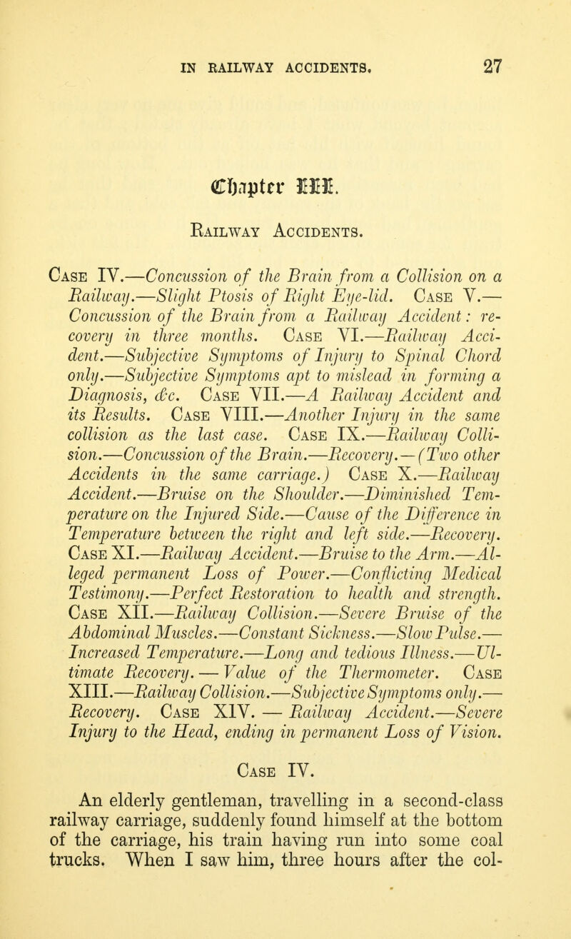 Railway Accidents. Case IV.—Concussion of the Brain from a Collision on a Railway.—Slight Ptosis of Right Eye-lid. Case V.— Concussion of the Brain from a Railway Accident: re- covery in three months. Case VI.—Railway Acci- dent.—Subjective Symptoms of Injury to Spinal Chord only.—Subjective Symptoms apt to mislead in forming a Diagnosis, dec. Case VII.—A Raihvay Accident and its Results. Case VIII.—Another Injury in the same collision as the last case. Case IX.—Raihvay Colli- sion.—Concussion of the Brain.—Recovery.—(Two other Accidents in the same carriage.) Case X.—Railway Accident.—Bruise on the Shoidder.—Diminished Tem- perature on the Injured Side.—Cause of the Difference in Temperature between the right and left side.—Recovery. Case XI.—Raihvay Accident.—Bruise to the Arm.—Al- leged permanent Loss of Power.—Conflicting Medical Testimony.—Perfect Restoration to health and strength. Case XII.—Raihvay Collision.—Severe Bruise of the Abdominal Muscles.—Constant Sickness.—SloivPulse.— Increased Temperature.—Long and tedious Illness.—Ul- timate Recovery. — Value of the Thermometer. Case XIII.—Raihvay Collision.—Subjective Symptoms only.— Recovery. Case XIV. — Raihvay Accident.—Severe Injury to the Head, ending in permanent Loss of Vision. Case IV. An elderly gentleman, travelling in a second-class railway carriage, suddenly found himself at the bottom of the carriage, his train having run into some coal trucks. When I saw him, three hours after the col-