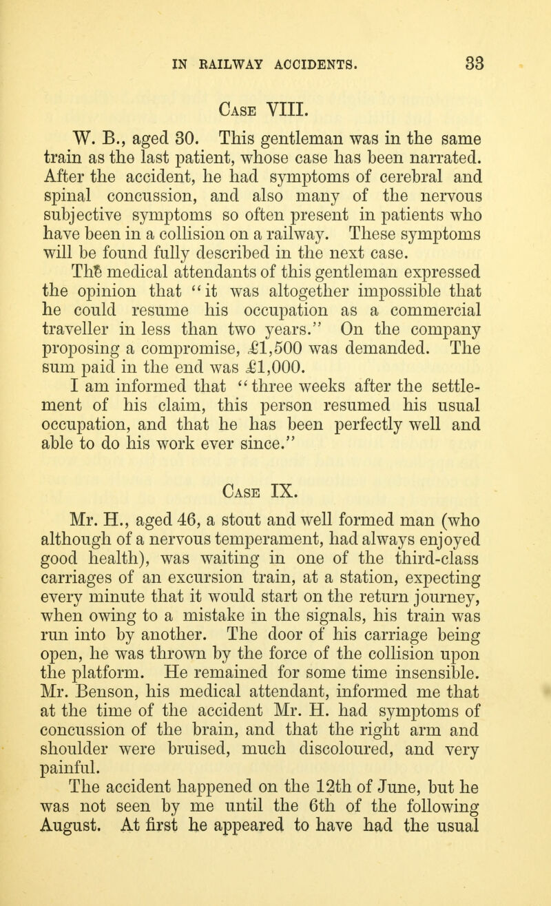 Case VIII. W. B., aged 30. This gentleman was in the same train as the last patient, whose case has been narrated. After the accident, he had symptoms of cerebral and spinal concussion, and also many of the nervous subjective symptoms so often present in patients who have been in a collision on a railway. These symptoms will be found fully described in the next case. Th$ medical attendants of this gentleman expressed the opinion that it was altogether impossible that he could resume his occupation as a commercial traveller in less than two years. On the company proposing a compromise, ,£1,500 was demanded. The sum paid in the end was .£1,000. I am informed that three weeks after the settle- ment of his claim, this person resumed his usual occupation, and that he has been perfectly well and able to do his work ever since. Case IX. Mr. H., aged 46, a stout and well formed man (who although of a nervous temperament, had always enjoyed good health), was waiting in one of the third-class carriages of an excursion train, at a station, expecting every minute that it would start on the return journey, when owing to a mistake in the signals, his train was run into by another. The door of his carriage being open, he was thrown by the force of the collision upon the platform. He remained for some time insensible. Mr. Benson, his medical attendant, informed me that at the time of the accident Mr. H. had symptoms of concussion of the brain, and that the right arm and shoulder were bruised, much discoloured, and very painful. The accident happened on the 12th of June, but he was not seen by me until the 6th of the following August. At first he appeared to have had the usual