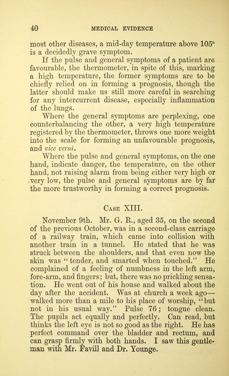 most other diseases, a mid-day temperature above 105° is a decidedly grave symptom. If the pulse and general symptoms of a patient are favourable, the thermometer, in spite of this, marking a high temperature, the former symptoms are to be chiefly relied on in forming a prognosis, though the latter should make us still more careful in searching for any intercurrent disease, especially inflammation of the lungs. Where the general symptoms are perplexing, one counterbalancing the other, a very high temperature registered by the thermometer, throws one more weight into the scale for forming an unfavourable prognosis, and vice versa. Where the pulse and general symptoms, on the one hand, indicate danger, the temperature, on the other hand, not raising alarm from being either very high or very low, the pulse and general symptoms are by far the more trustworthy in forming a correct prognosis. Case XIII. November 9th. Mr. G. K., aged 35, on the second of the previous October, was in a second-class carriage of a railway train, which came into collision with another train in a tunnel. He stated that he was struck between the shoulders, and that even now the skin was  tender, and smarted when touched. He complained of a feeling of numbness in the left arm, fore-arm, and fingers; but, there was no prickling sensa- tion. He went out of his house and walked about the day after the accident. Was at church a week ago— walked more than a mile to his place of worship, but not in his usual way. Pulse 76; tongue clean. The pupils act equally and perfectly. Can read, but thinks the left eye is not so good as the right. He has perfect command over the bladder and rectum, and can grasp firmly with both hands. I saw this gentle- man with Mr. Favill and Dr. Younge.