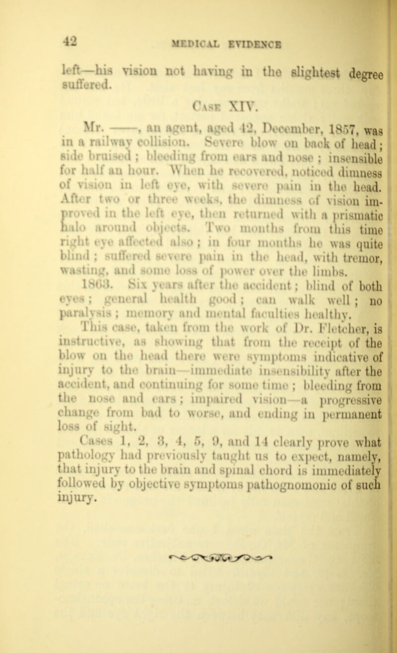 left—In. vision not having in the slightest degree suffered. Cvse XIV. Mr. . nt. iged 12, Dtomber, 1857, was in a railway collision. Severe blow ou back of head; side bruised ; , and nos. ; insensible f r h:\lf an hour. Win n he recovered, noticed dimness of vision in I. ft r\e, with pain in the head. Alt*t two or thr. r w,u.. the dimness of vision im- ♦'d in tie L it rye, tl imed with a prismatic halo around ubp , ! |,\,, months from this time right eye aO < t 1 aU>; m r.nr months In was quite blind; MihVnd ^\t re pain in tie h, ;h|, with tremor, wasting, und >iur lo>s uf power over the limbs. 1 s*>d. Si\ \. n > aft. r the aceid. nt ; blind of both <; Lvmral health good ; can walk well; no par m« m u s and lie nt d fa< ultii i boalthy, This east-, takt-n hum the work of Dr. I I.teher, is instrnetive, as showing that IV.-m thr r.enpt of the blow on tie- le ad thnv wnv symptoms indicative of injury to tie' brain immediate insensibility after the a.vid. nt, and continuing fur sunn- tmir ; bleeding from tie- ie»-.■ and . irs ; impair, d \isiun a progressive change from had to worse, and ending in permanent loss of light* <Ws l, 2, •*'.. I. f>, «.), and 1 I clearly prove what pathology had previously tuelit lis to . \p. et, namely, that injury to the brain and spinal chord is immediately followed by objective symptom > pathognomonic of such injury.