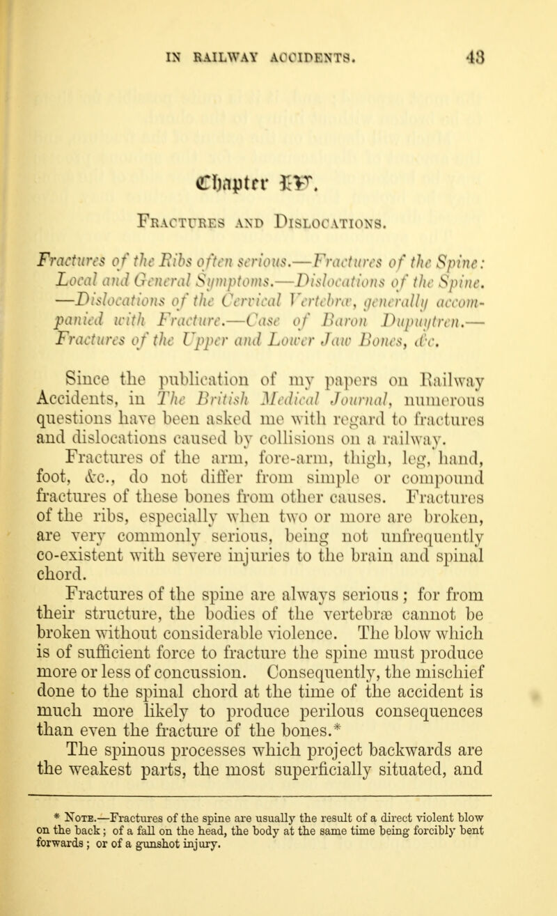 Copter £VT. Fractures and Dislocations. Fractures of the Bibs often serious.—Fractures of the Spine: Local and General Symptoms.— Dislocations 0/ the Spine. —Dislocations of the Cervical Vertebnv, generally accom- panicJ with Fracture.—Case of Karon Jhipuiftren.— Fractures of the Upper and Lower Jaw Bones, d'-c. Since the publication of my papers on Railway Accidents, in The British Medical Journal, numerous questions have been asked me with regard to fractures and dislocations caused by collisions on a railway. Fractures of the arm, fore-arm, thigh, leg, hand, foot, &c, do not differ from simple or compound fractures of these bones from other causes. Fractures of the ribs, especially when two or more are broken, are very commonly serious, being not unfrequently co-existent with severe injuries to the brain and spinal chord. Fractures of the spine are always serious ; for from their structure, the bodies of the vertebrae cannot be broken without considerable violence. The blow which is of sufficient force to fracture the spine must produce more or less of concussion. Consequently, the mischief done to the spinal chord at the time of the accident is much more likely to produce perilous consequences than even the fracture of the bones.* The spinous processes which project backwards are the weakest parts, the most superficially situated, and * Note.—Fractures of the spine are usually the result of a direct violent blow on the back; of a fall on the head, the body at the same time being- forcibly bent forwards ; or of a gunshot injury.