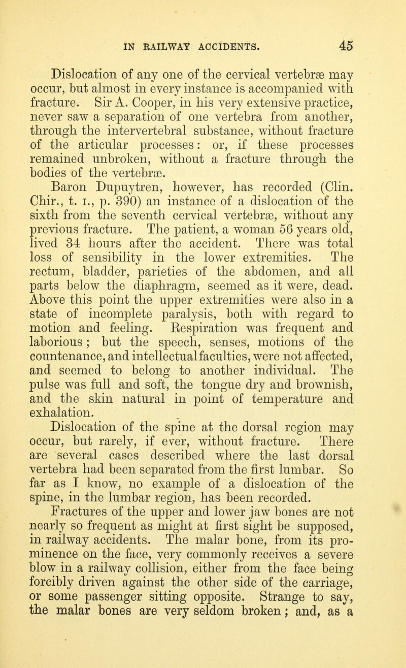 Dislocation of any one of the cervical vertebrae may occur, but almost in every instance is accompanied with fracture. Sir A. Cooper, in his very extensive practice, never saw a separation of one vertebra from another, through the intervertebral substance, without fracture of the articular processes: or, if these processes remained unbroken, without a fracture through the bodies of the vertebras. Baron Dupuytren, however, has recorded (Clin. Chir., t. i., p. 390) an instance of a dislocation of the sixth from the seventh cervical vertebrae, without any previous fracture. The patient, a woman 56 years old, lived 34 hours after the accident. There was total loss of sensibility in the lower extremities. The rectum, bladder, parieties of the abdomen, and all parts below the diaphragm, seemed as it were, dead. Above this point the upper extremities were also in a state of incomplete paralysis, both with regard to motion and feeling. Respiration was frequent and laborious; but the speech, senses, motions of the countenance, and intellectual faculties, were not affected, and seemed to belong to another individual. The pulse was full and soft, the tongue dry and brownish, and the skin natural in point of temperature and exhalation. Dislocation of the spine at the dorsal region may occur, but rarely, if ever, without fracture. There are several cases described where the last dorsal vertebra had been separated from the first lumbar. So far as I know, no example of a dislocation of the spine, in the lumbar region, has been recorded. Fractures of the upper and lower jaw bones are not nearly so frequent as might at first sight be supposed, in railway accidents. The malar bone, from its pro- minence on the face, very commonly receives a severe blow in a railway collision, either from the face being forcibly driven against the other side of the carriage, or some passenger sitting opposite. Strange to say, the malar bones are very seldom broken; and, as a