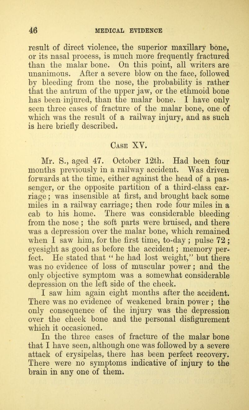 result of direct violence, the superior maxillary bone, or its nasal process, is much more frequently fractured than the malar bone. On this point, all writers are unanimous. After a severe blow on the face, followed by bleeding from the nose, the probability is rather that the antrum of the upper jaw, or the ethmoid bone has been injured, than the malar bone. I have only seen three cases of fracture of the malar bone, one of which was the result of a railway injury, and as such is here briefly described. Case XV. Mr. S., aged 47. October 12th. Had been four months previously in a railway accident. Was driven forwards at the time, either against the head of a pas- senger, or the opposite partition of a third-class car- riage ; was insensible at first, and brought back some miles in a railway carriage; then rode four miles in a cab to his home. There was considerable bleeding from the nose ; the soft parts were bruised, and there was a depression over the malar bone, which remained when I saw him, for the first time, to-day ; pulse 72 ; eyesight as good as before the accident; memory per- fect. He stated that  he had lost weight, but there was no evidence of loss of muscular power; and the only objective symptom was a somewhat considerable depression on the left side of the cheek. I saw him again eight months after the accident. There was no evidence of weakened brain power; the only consequence of the injury was the depression over the cheek bone and the personal disfigurement which it occasioned. In the three cases of fracture of the malar bone that I have seen, although one was followed by a severe attack of erysipelas, there has been perfect recovery. There were no symptoms indicative of injury to the brain in any one of them.