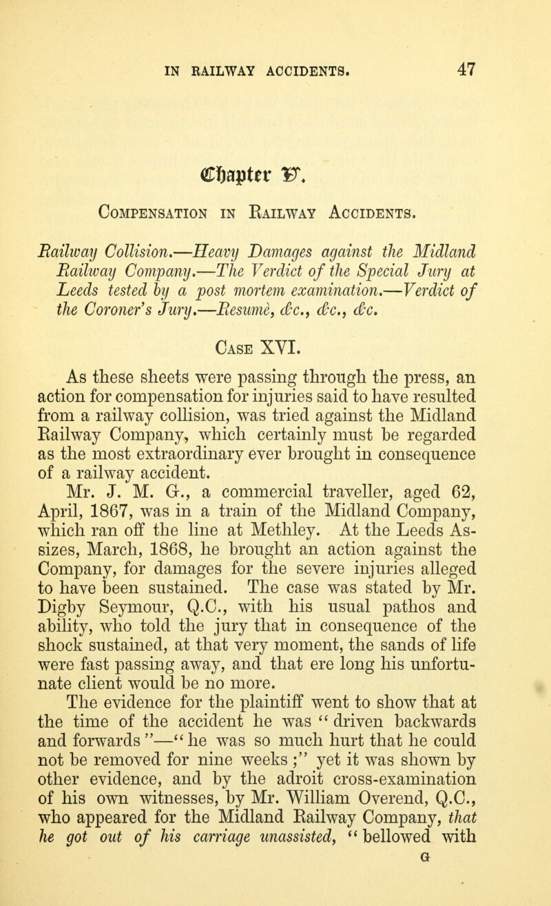 Chapter F. Compensation in Eailway Accidents. Railway Collision.—Heavy Damages against the Midland Railway Company.—The Verdict of the Special Jury at Leeds tested by a post mortem examination.—Verdict of the Coroner's Jury.—Resume, dc9 dc, dc. Case XVI. As these sheets were passing through the press, an action for compensation for injuries said to have resulted from a railway collision, was tried against the Midland Eailway Company, which certainly must be regarded as the most extraordinary ever brought in consequence of a railway accident. Mr. J. M. G., a commercial traveller, aged 62, April, 1867, was in a train of the Midland Company, which ran off the line at Methley. At the Leeds As- sizes, March, 1868, he brought an action against the Company, for damages for the severe injuries alleged to have been sustained. The case was stated by Mr. Digby Seymour, Q.C., with his usual pathos and ability, who told the jury that in consequence of the shock sustained, at that very moment, the sands of life were fast passing away, and that ere long his unfortu- nate client would be no more. The evidence for the plaintiff went to show that at the time of the accident he was  driven backwards and forwards—he was so much hurt that he could not be removed for nine weeks ; yet it was shown by other evidence, and by the adroit cross-examination of his own witnesses, by Mr. William Overend, Q.C., who appeared for the Midland Eailway Company, that he got out of his carriage unassisted,  bellowed with a