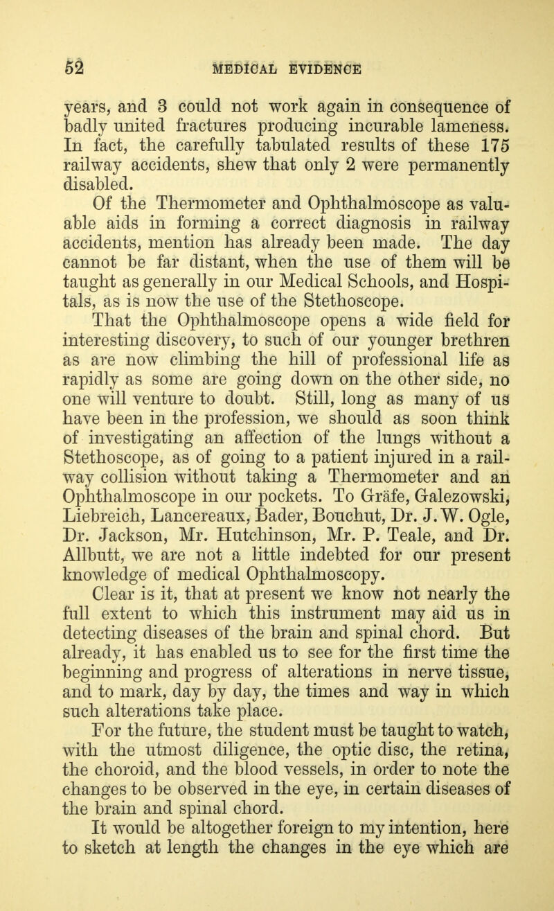 years, and 3 could not work again in consequence of badly united fractures producing incurable lameness. In fact, the carefully tabulated results of these 175 railway accidents, shew that only 2 were permanently disabled. Of the Thermometer and Ophthalmoscope as valu- able aids in forming a correct diagnosis in railway accidents, mention has already been made. The day cannot be far distant, when the use of them will be taught as generally in our Medical Schools, and Hospi- tals, as is now the use of the Stethoscope. That the Ophthalmoscope opens a wide field for interesting discovery, to such of our younger brethren as are now climbing the hill of professional life as rapidly as some are going down on the other side, no one will venture to doubt. Still, long as many of us have been in the profession, we should as soon think of investigating an affection of the lungs without a Stethoscope, as of going to a patient injured in a rail- way collision without taking a Thermometer and an Ophthalmoscope in our pockets. To Grafe, Galezowski, Liebreich, Lancereaux, Bader, Bouchut, Dr. J. W. Ogle, Dr. Jackson, Mr. Hutchinson, Mr. P. Teale, and Dr. Allbutt, we are not a little indebted for our present knowledge of medical Ophthalmoscopy. Clear is it, that at present we know not nearly the full extent to which this instrument may aid us in detecting diseases of the brain and spinal chord. But already, it has enabled us to see for the first time the beginning and progress of alterations in nerve tissue, and to mark, day by day, the times and way in which such alterations take place. For the future, the student must be taught to watch, with the utmost diligence, the optic disc, the retina, the choroid, and the blood vessels, in order to note the changes to be observed in the eye, in certain diseases of the brain and spinal chord. It would be altogether foreign to my intention, here to sketch at length the changes in the eye which are