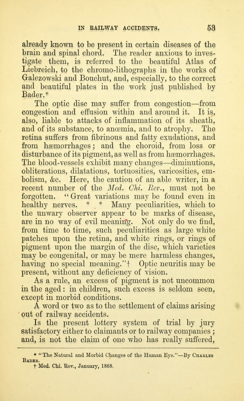 already known to be present in certain diseases of the brain and spinal chord. The reader anxious to inves- tigate them, is referred to the beautiful Atlas of Liebreich, to the chromo-lithographs in the works of Galezowski and Bouchut, and, especially, to the correct and beautiful plates in the work just published by Bader.* The optic disc may suffer from congestion—from congestion and effusion within and around it. It is, also, liable to attacks of inflammation of its sheath, and of its substance, to anoemia, and to atrophy. The retina suffers from fibrinous and fatty exudations, and from haemorrhages; and the choroid, from loss or disturbance of its pigment, as well as from haemorrhages. The blood-vessels exhibit many changes—diminutions, obliterations, dilatations, tortuosities, varicosities, em- bolism, &c. Here, the caution of an able writer, in a recent number of the Med. Chi. Bev., must not be forgotten.  Great variations may be found even in healthy nerves. * , * Many peculiarities, which to the unwary observer appear to be marks of disease, are in no way of evil meaning. Not only do we find, from time to time, such peculiarities as large white patches upon the retina, and white rings, or rings of pigment upon the margin of the disc, which varieties may be congenital, or may be mere harmless changes, having no special meaning, f Optic neuritis may be present, without any deficiency of vision. As a rule, an excess of pigment is not uncommon in the aged: in children, such excess is seldom seen, except in morbid conditions. A word or two as to the settlement of claims arising out of railway accidents. Is the present lottery system of trial by jury satisfactory either to claimants or to railway companies ; and, is not the claim of one who has really suffered, * The Natural and Morbid Changes of the Human Eye.—By Charles Bader. f Med. Chi. Rev., January, 1868.