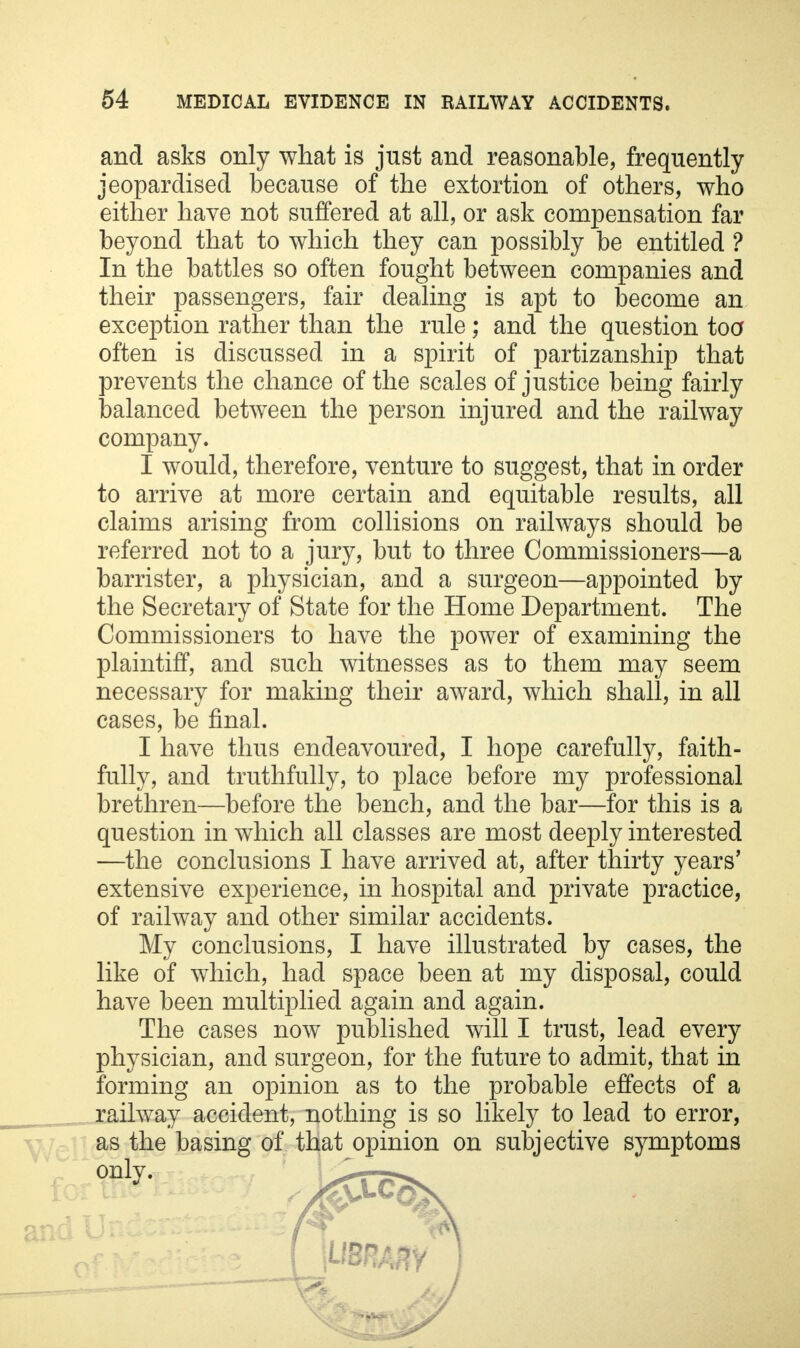and asks only what is just and reasonable, frequently jeopardised because of the extortion of others, who either have not suffered at all, or ask compensation far beyond that to which they can possibly be entitled ? In the battles so often fought between companies and their passengers, fair dealing is apt to become an exception rather than the rule; and the question too often is discussed in a spirit of partizanship that prevents the chance of the scales of justice being fairly balanced between the person injured and the railway company. I would, therefore, venture to suggest, that in order to arrive at more certain and equitable results, all claims arising from collisions on railways should be referred not to a jury, but to three Commissioners—a barrister, a physician, and a surgeon—appointed by the Secretary of State for the Home Department. The Commissioners to have the power of examining the plaintiff, and such witnesses as to them may seem necessary for making their award, which shall, in all cases, be final. I have thus endeavoured, I hope carefully, faith- fully, and truthfully, to place before my professional brethren—before the bench, and the bar—for this is a question in which all classes are most deeply interested —the conclusions I have arrived at, after thirty years' extensive experience, in hospital and private practice, of railway and other similar accidents. My conclusions, I have illustrated by cases, the like of which, had space been at my disposal, could have been multiplied again and again. The cases now published will I trust, lead every physician, and surgeon, for the future to admit, that in forming an opinion as to the probable effects of a railway accident, nothing is so likely to lead to error, as the basing of that opinion on subjective symptoms only. l£t7>\