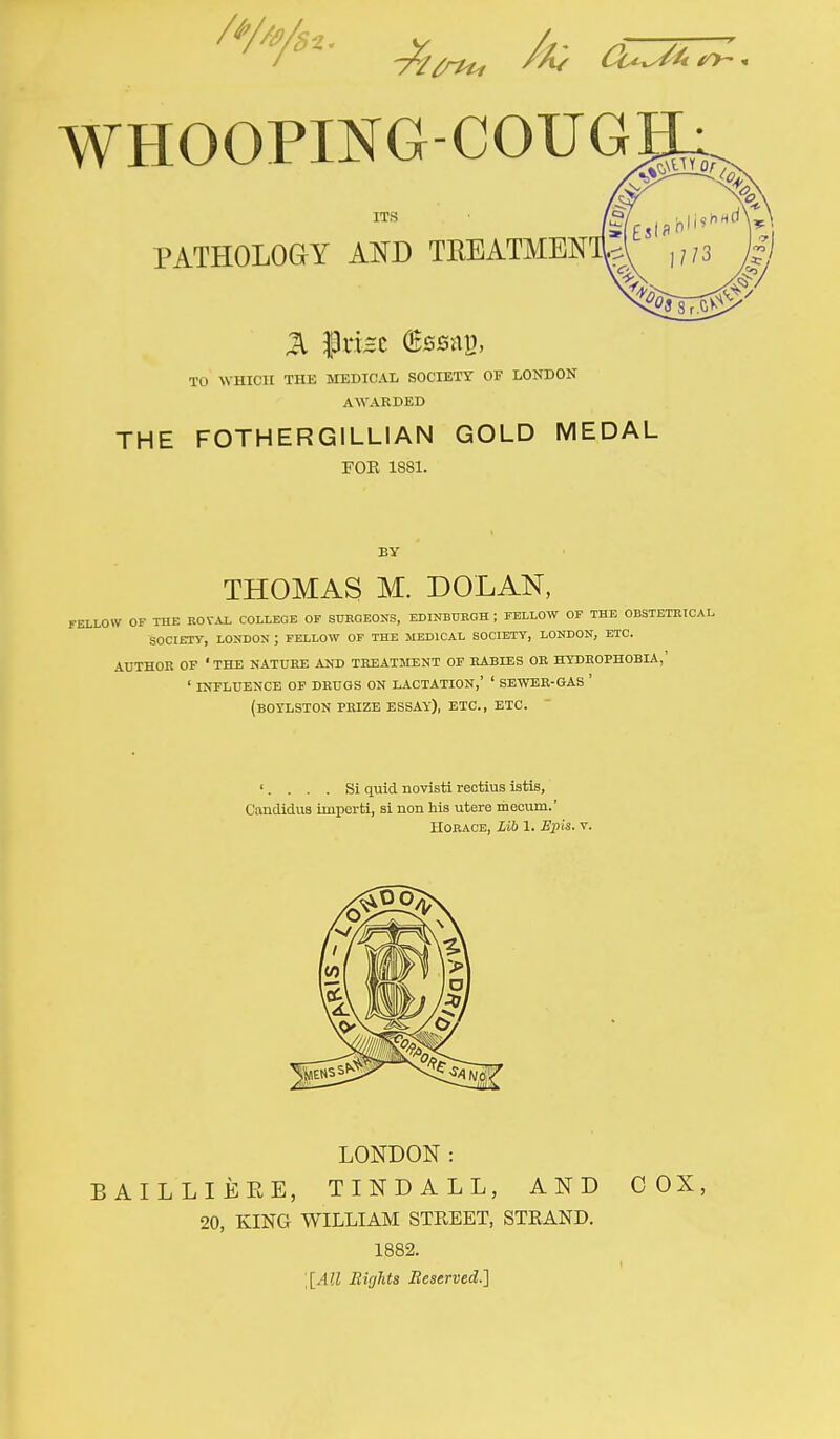 WHOOPING-COUG ITS PATHOLOGY AND TKEATMEN TO WHICH THE MEDICAL SOCIETY OF LONDON AWARDED THE FOTHERGILLIAN GOLD MEDAL FOE 1881. BY THOMAS M. DOLAN, FELLOW OF THE ROYAL COLLEGE OF SURGEONS, EDINBURGH ; FELLOW OF THE OBSTETRICAL SOCIETY, LONDON ; FELLOW OF THE MEDICAL SOCIETY, LONDON, ETC. AUTHOR OF 1 THE NATURE AND TREATMENT OF RABIES OR HYDROPHOBIA,' ' INFLUENCE OF DRUGS ON LACTATION,' ' SEWER-GAS ' (BOYLSTON PRIZE ESSAY), ETC., ETC. '.... Si quid novisti rectius istis, Candidas imperti, si lion his utere meoum.' HORACE, Lib 1. Epis. v. LONDON: BAILLIEEE, TINDALL, AND COX, 20, KING WILLIAM STREET, STRAND. 1882. [[All Rights Reserved.]