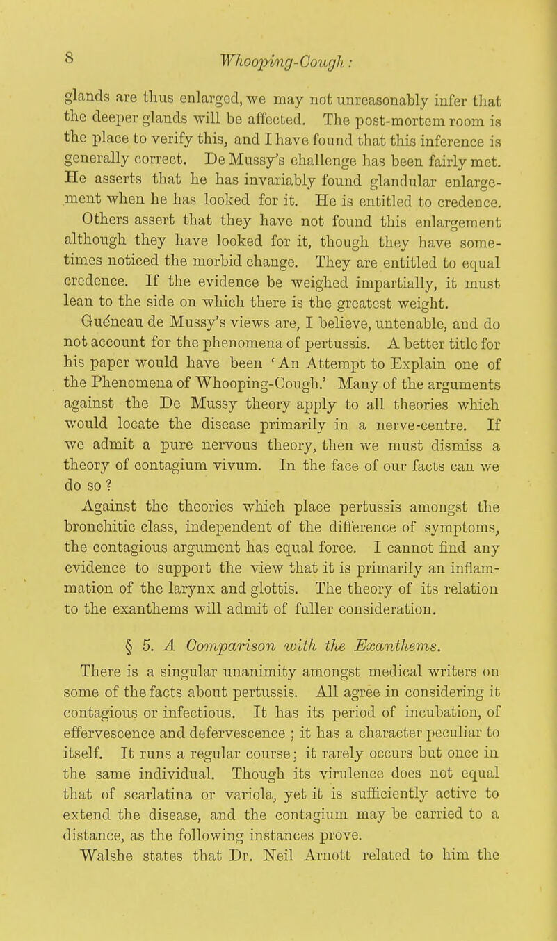 glands are thus enlarged, we may not unreasonably infer that the deeper glands will be affected. The post-mortem room is the place to verify this, and I have found that this inference is generally correct. De Mussy's challenge has been fairly met. He asserts that he has invariably found glandular enlarge- ment when he has looked for it. He is entitled to credence. Others assert that they have not found this enlargement although they have looked for it, though they have some- times noticed the morbid change. They are entitled to equal credence. If the evidence be weighed impartially, it must lean to the side on which there is the greatest weight. Gudneau de Mussy's views are, I believe, untenable, and do not account for the phenomena of pertussis. A better title for his paper would have been ' An Attempt to Explain one of the Phenomena of Whooping-Cough.' Many of the arguments against the De Mussy theory apply to all theories which would locate the disease primarily in a nerve-centre. If we admit a pure nervous theory, then we must dismiss a theory of contagium vivum. In the face of our facts can we do so ? Against the theories which place pertussis amongst the bronchitic class, independent of the difference of symptoms, the contagious argument has equal force. I cannot find any evidence to support the view that it is primarily an inflam- mation of the larynx and glottis. The theory of its relation to the exanthems will admit of fuller consideration. §5.-4 Comparison with the Exanthems. There is a singular unanimity amongst medical writers on some of the facts about pertussis. All agree in considering it contagious or infectious. It has its period of incubation, of effervescence and defervescence ; it has a character peculiar to itself. It runs a regular course; it rarely occurs but once in the same individual. Though its virulence does not equal that of scarlatina or variola, yet it is sufficiently active to extend the disease, and the contagium may be carried to a distance, as the following instances prove. Walshe states that Dr. Neil Arnott related to him the