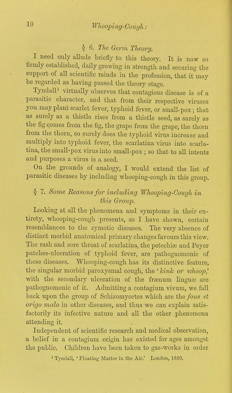 § G. The Germ Theory. I need only allude briefly to this theory. It is now so firmly established, daily growing in strength and securing the support of all scientific minds in the profession, that it may be regarded as having passed the theory stage. Tyndall1 virtually observes that contagious disease is of a parasitic character, and that from their respective viruses you may plant scarlet fever, typhoid fever, or small-pox; that as surely as a thistle rises from a thistle seed, as surely as the fig comes from the fig, the grape from the grape, the thorn from the thorn, so surely does the typhoid virus increase and multiply into typhoid fever, the scarlatina virus into scarla- tina, the small-pox virus into small-pox ; so that to all intents and purposes a virus is a seed. On the grounds of analogy, I would extend the list of parasitic diseases by including whooping-cough in this group. § 7. Some Reasons for including Whooping'-Cough in this Group. Looking at all the phenomena and symptoms in their en- tirety, whooping-cough presents, as I have shown, certain resemblances to the zymotic diseases. The very absence of distinct morbid anatomical primary changes favours this view. The rash and sore throat of scarlatina, the petechias and Peyer patches-ulceration of typhoid fever, are pathognomonic of these diseases. Whooping-cough has its distinctive feature, the singular morbid paroxysmal cough, the 1 kink or whoop' with the secondary ulceration of the freenurn linguae are pathognomonic of it. Admitting a contagium vivum, we fall back upon the group of Schizomycetes which are the fans et origo malo in other diseases, and thus we can explain satis- factorily its infective nature and all the other phenomena attending it. Independent of scientific research and medical observation, a belief in a contagium origin has existed for ages amongst the public. Children have been taken to gas-works in order 1 Tyndall, ' Floating Matter in the Air.' London, 18S0.