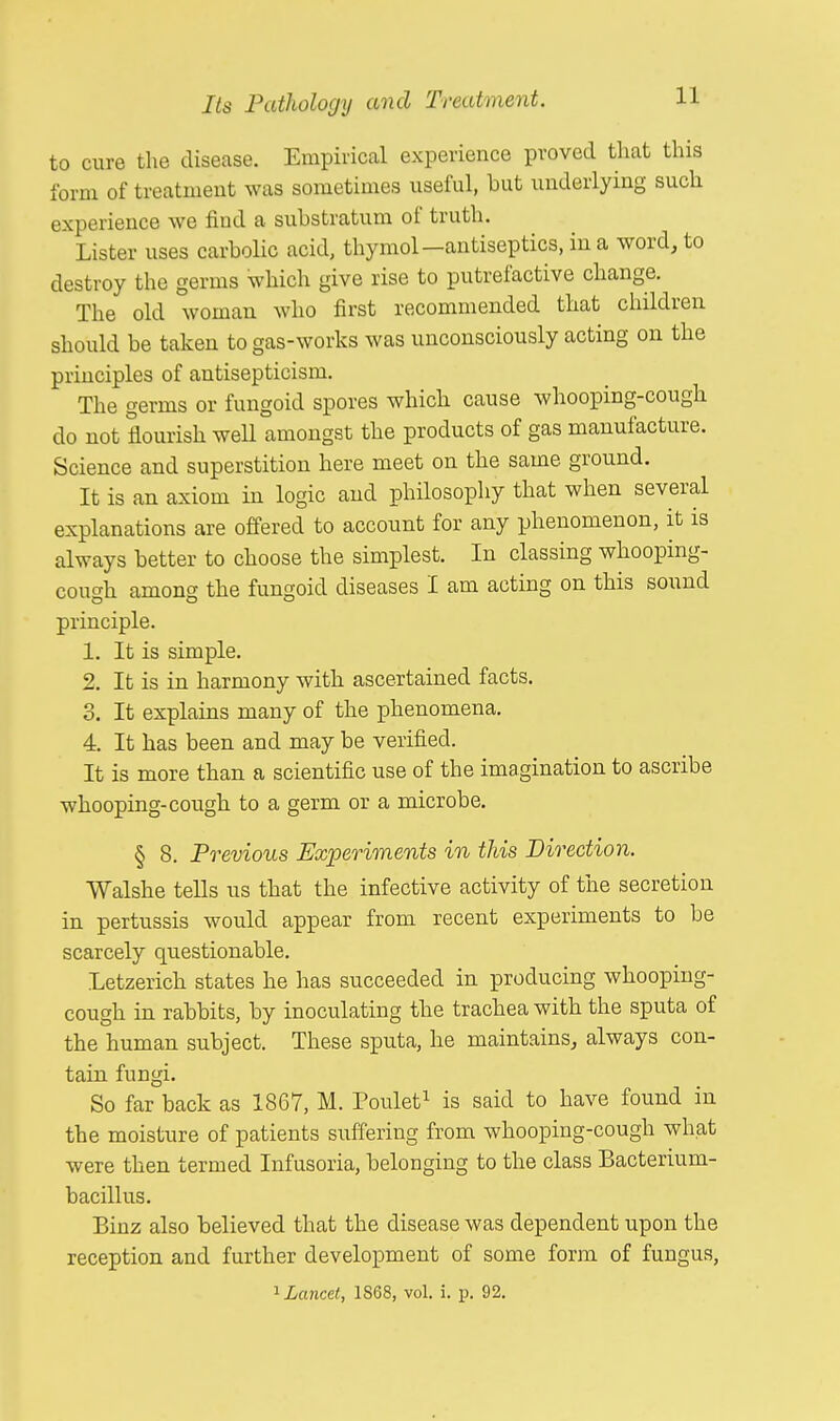 to cure the disease. Empirical experience proved that this form of treatment was sometimes useful, but underlying such experience we find a substratum of truth. Lister uses carbolic acid, thymol-antiseptics, in a word, to destroy the germs which give rise to putrefactive change. The old woman who first recommended that children should be taken to gas-works was unconsciously acting on the principles of antisepticism. The germs or fungoid spores which cause whooping-cough do not flourish well amongst the products of gas manufacture. Science and superstition here meet on the same ground. It is an axiom in logic and philosophy that when several explanations are offered to account for any phenomenon, it is always better to choose the simplest. In classing whooping- cough among the fungoid diseases I am acting on this sound principle. 1. It is simple. 2. It is in harmony with ascertained facts. 3. It explains many of the phenomena. 4. It has been and may be verified. It is more than a scientific use of the imagination to ascribe whooping-cough to a germ or a microbe. § 8. Previous Experiments in this Direction. Walshe tells us that the infective activity of the secretion in pertussis would appear from recent experiments to be scarcely questionable. Letzerich states he has succeeded in producing whooping- cough in rabbits, by inoculating the trachea with the sputa of the human subject. These sputa, he maintains, always con- tain fungi. So far back as 1867, M. Poulet1 is said to have found in the moisture of patients suffering from whooping-cough what were then termed Infusoria, belonging to the class Bacterium- bacillus. Binz also believed that the disease was dependent upon the reception and further development of some form of fungus, 1 Lancet, 1S68, vol. i. p. 92.