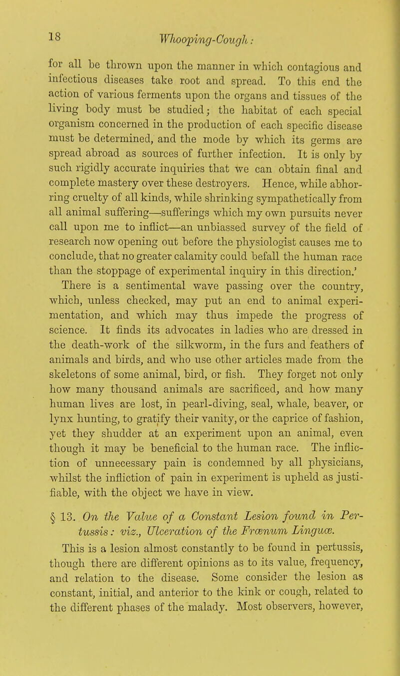 for all be thrown upon the manner in which contagious and infectious diseases take root and spread. To this end the action of various ferments upon the organs and tissues of the living body must be studied; the habitat of each special organism concerned in the production of each specific disease must be determined, and the mode by which its germs are spread abroad as sources of further infection. It is only by such rigidly accurate inquiries that we can obtain final and complete mastery over these destroyers. Hence, while abhor- ring cruelty of all kinds, while shrinking sympathetically from all animal suffering—sufferings which my own pursuits never call upon me to inflict—an unbiassed survey of the field of research now opening out before the physiologist causes me to conclude, that no greater calamity could befall the human race than the stoppage of experimental inquiry in this direction.' There is a sentimental wave passing over the country, which, unless checked, may put an end to animal experi- mentation, and which may thus impede the progress of science. It finds its advocates in ladies who are dressed in the death-work of the silkworm, in the furs and feathers of animals and birds, and who use other articles made from the skeletons of some animal, bird, or fish. They forget not only how many thousand animals are sacrificed, and how many human lives are lost, in pearl-diving, seal, whale, beaver, or lynx hunting, to gratify their vanity, or the caprice of fashion, yet they shudder at an experiment upon an animal., even though it may be beneficial to the human race. The inflic- tion of unnecessary pain is condemned by all physicians, whilst the infliction of pain in experiment is upheld as justi- fiable, with the object we have in view. § 13, On the Value of a Constant Lesion found in Per- tussis : viz., Ulceration of the Frcenum Linguce. This is a lesion almost constantly to be found in pertussis, though there are different opinions as to its value, frequency, and relation to the disease. Some consider the lesion as constant, initial, and anterior to the kink or cough, related to the different phases of the malady. Most observers, however,