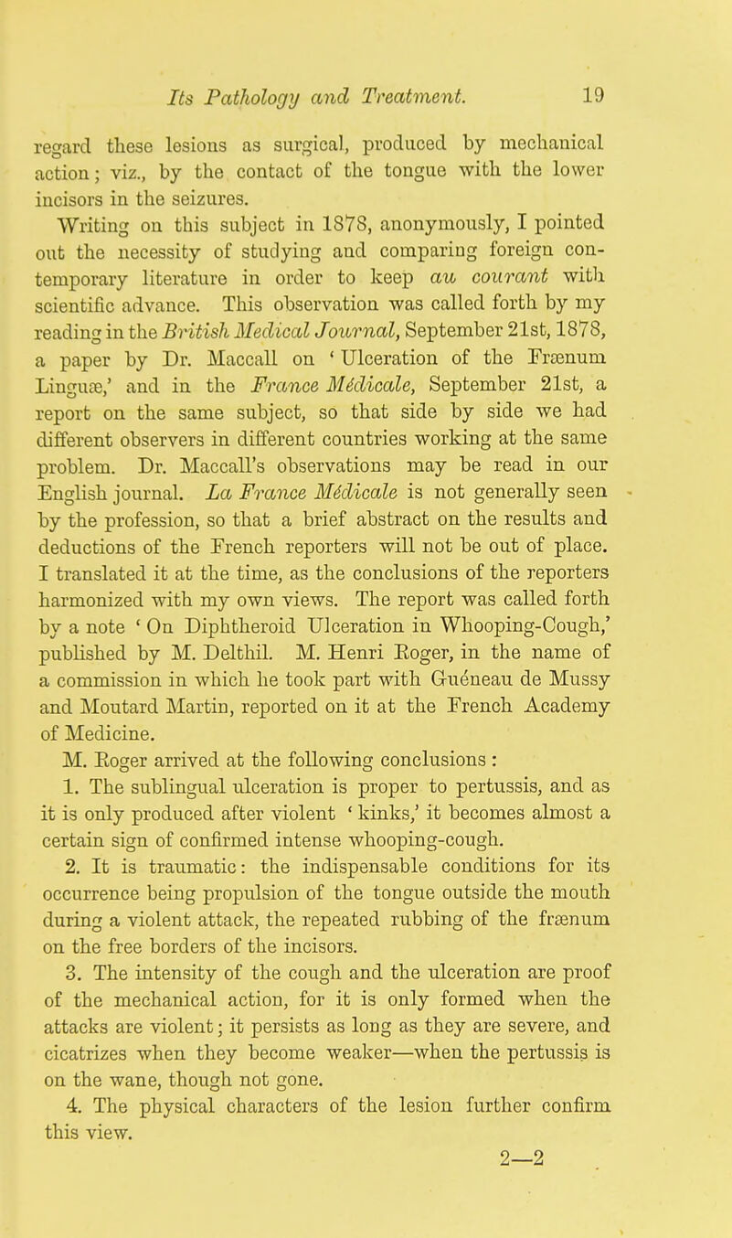 regard these lesions as surgical, produced by mechanical action; viz., by the contact of the tongue with the lower incisors in the seizures. Writing on this subject in 1878, anonymously, I pointed out the necessity of studying and comparing foreign con- temporary literature in order to keep au courant with scientific advance. This observation was called forth by my reading in the British Medical Journal, September 21st, 1878, a paper by Dr. Maccall on ' Ulceration of the Frsenuni Lingua?,' and in the France Midicale, September 21st, a report on the same subject, so that side by side we had different observers in different countries working at the same problem. Dr. Maccall's observations may be read in our English journal. La France Midicale is not generally seen by the profession, so that a brief abstract on the results and deductions of the French reporters will not be out of place. I translated it at the time, as the conclusions of the reporters harmonized with my own views. The report was called forth by a note ' On Diphtheroid Ulceration in Whooping-Cough,' published by M. Delthil. M. Henri Eoger, in the name of a commission in which he took part with G/ueneau de Mussy and Moutard Martin, reported on it at the Trench Academy of Medicine. M. Eoger arrived at the following conclusions : 1. The sublingual ulceration is proper to pertussis, and as it is only produced after violent ' kinks,' it becomes almost a certain sign of confirmed intense whooping-cough. 2. It is traumatic: the indispensable conditions for its occurrence being propulsion of the tongue outside the mouth during a violent attack, the repeated rubbing of the frsenum on the free borders of the incisors. 3. The intensity of the cough and the ulceration are proof of the mechanical action, for it is only formed when the attacks are violent; it persists as long as they are severe, and cicatrizes when they become weaker—when the pertussis is on the wane, though not gone. 4. The physical characters of the lesion further confirm this view. 2—2