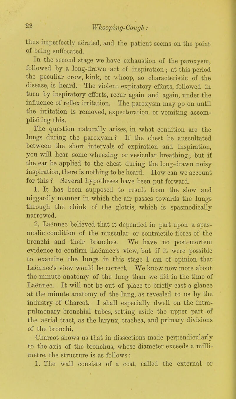 thus imperfectly aerated, and the patient seems on the point of heing suffocated. In the second stage we have exhaustion of the paroxysm, followed by a long-drawn act of inspiration; at this period the peculiar crow, kink, or Avhoop, so characteristic of the disease, is heard. The violent expiratory efforts, followed in turn by inspiratory efforts, recur again and again, under the influence of reflex irritation. The paroxysm may go on until the irritation is removed, expectoration or vomiting accom- plishing this. The question naturally arises, in what condition are the lungs during the paroxysm? If the chest be auscultated bet ween the short intervals of expiration and inspiration, you will hear some wheezing or vesicular breathing; but if the ear be applied to the chest during the long-drawn noisy inspiration, there is nothing to be heard. How can we account for this ? Several hypotheses have been put forward. 1. It has been supposed to result from the slow and niggardly manner in which the air passes towards the lungs through the chink of the glottis, which is spasmodically narrowed. 2. Laiinnec believed that it depended in part upon a spas- modic condition of the muscular or contractile fibres of the bronchi and their branches. We have no post-mortem evidence to confirm Laennec's view, but if it were possible to examine the lungs in this stage I am of opinion that Laennec's view would be correct. We know now more about the minute anatomy of the lung than we did in the time of Laennec. It will not be out of place to briefly cast a glance at the minute anatomy of the lung, as revealed to us by the industry of Charcot. I shall especially dwell on the intra- pulmonary bronchial tubes, setting aside the upper part of the aerial tract, as the larynx, trachea, and primary divisions of the bronchi. Charcot shows us that in dissections made perpendicularly to the axis of the bronchus, whose diameter exceeds a milli- metre, the structure is as follows : 1. The wall consists of a coat, called the external or