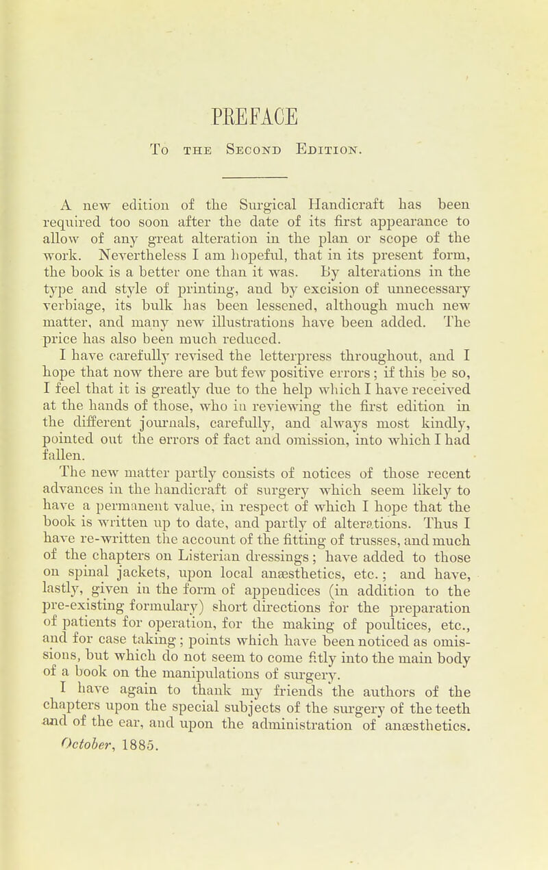 To the Second Edition. A new edition of the Surgical Handicraft has been required too soon after the date of its first appearance to allow of any great alteration in the plan or scope of the work. Nevertheless I am hopeful, that in its present form, the book is a better one than it was. By alterations in the type and style of printing, and by excision of unnecessary verbiage, its bulk has been lessened, although much new matter, and many new illustrations have been added. The price has also been much reduced. I have carefully revised the letterpress throughout, and I hope that now there are but few positive errors; if this be so, I feel that it is greatly due to the help which I have received at the hands of those, who in reviewing the first edition in the different journals, carefully, and always most kindly, pointed out the errors of fact and omission, into which I had fallen. The new matter partly consists of notices of those recent advances in the handicraft of surgery which seem likely to have a permanent value, in respect of which I hope that the book is written up to date, and partly of alterations. Thus I have re-written the account of the fitting of trusses, and much of the chapters on Listerian dressings; have added to those on spinal jackets, upon local anaisthetics, etc.; and have, lastly, given in the form of appendices (in addition to the pre-existing formulary) short directions for the preparation of patients for operation, for the making of poultices, etc., and for case taking; points which have been noticed as omis- sions, but which do not seem to come fitly into the main body of a book on the manipulations of surgery. I have again to thank my friends the authors of the chapters upon the special subjects of the surgery of the teeth and of the ear, and upon the administration of anaesthetics. October, 1885.