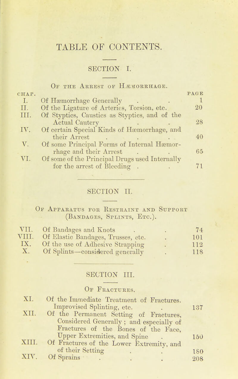 TABLE OF CONTENTS. SECTION I. Of the Arrest of Hemorrhage. CHAP. PAGE I. Of Haemorrhage Generali}' . . 1 II. Of the Ligature of Arteries, Torsion, etc. 20 III. Of Styptics, Caustics as Styptics, and of the Actual Cautery . . 28 IV. Of certain Special Kinds of Haemorrhage, and their Arrest ... 40 V. Of some Principal Forms of Internal Haemor- rhage and their Arrest . . 65 VI. Of some of the Principal Drugs used Internally for the arrest of Bleeding . . 71 SECTION II. Of Apparatus for Restraint and Support (Bandages, Splints, Etc.). VII. Of Bandages and Knots . . 74 VIII. Of Elastic Bandages, Trusses, etc. . 101 IX. Of the use of Adhesive Strapping . 112 X. Of Splints—considered generally . 118 SECTION III. Of Fractures. XI. Of the Immediate Treatment of Fractures. Improvised Splinting, etc. . 137 XII. Of the Permanent Setting of Fractures, Considered Generally ; and especially of Fractures of the Bones of the Face, Upper Extremities, and Spine . 150 XIII. Of Fractures of the Lower Extremity, and of their Setting . . 180 XIV. Of Sprains . . . 208