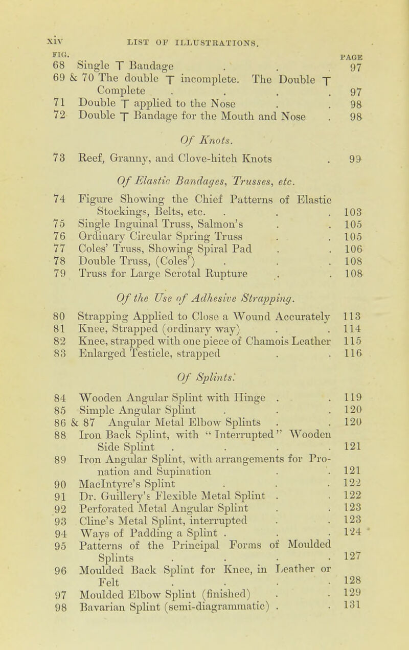 FI»- . l'AGE 68 Single T Bandage . . .97 69 & 70 The double j incomplete. The Double T Complete . . . .97 71 Double T applied to the Nose . . 98 72 Double y Bandage for the Mouth and Nose . 98 Of Knots. 73 Reef, Granny, and Clove-bitch Knots . 99 Of Elastic Bandages, Trusses, etc. 74 Figure Showing the Chief Patterns of Elastic Stockings, Belts, etc. . . .103 75 Single Inguinal Truss, Salmon’s . .105 76 Ordinary Circular Spring Truss . .105 77 Coles’ Truss, Showing Spiral Pad . . 106 78 Double Truss, (Coles’) . . .108 79 Truss for Large Scrotal Rupture . .108 Of the Use of Adhesive Strapping. 80 Strapping Applied to Close a AVound Accurately 113 81 Knee, Strapped (ordinary way) . .114 82 Knee, strapped with one piece of Chamois Leather 115 83 Enlarged Testicle, strapped . .116 Of Splints! 84 Wooden Angular Splint with Hinge . .119 85 Simple Angular Splint . . .120 86 & 87 Angular Metal Elbow Splints . . 120 88 Iron Back Splint, with “Interrupted” Wooden Side Splint . . . .121 89 Iron Angular Splint, with arrangements for Pro- nation and Supination . .121 90 MacIntyre’s Splint . . .122 91 Dr. Guillery’s Flexible Metal Splint . .122 92 Perforated Metal Angular Splint . .123 93 Cline’s Metal Splint, interrupted . .123 94 Ways of Padding a Splint . . .124 95 Patterns of the Principal Forms of Moulded Splints . . • .127 96 Moulded Back Splint for Knee, in Leather or Felt . • • 128 97 Moulded Elbow Splint (finished) . .129 98 Bavarian Splint (semi-diagrammatic) . .131