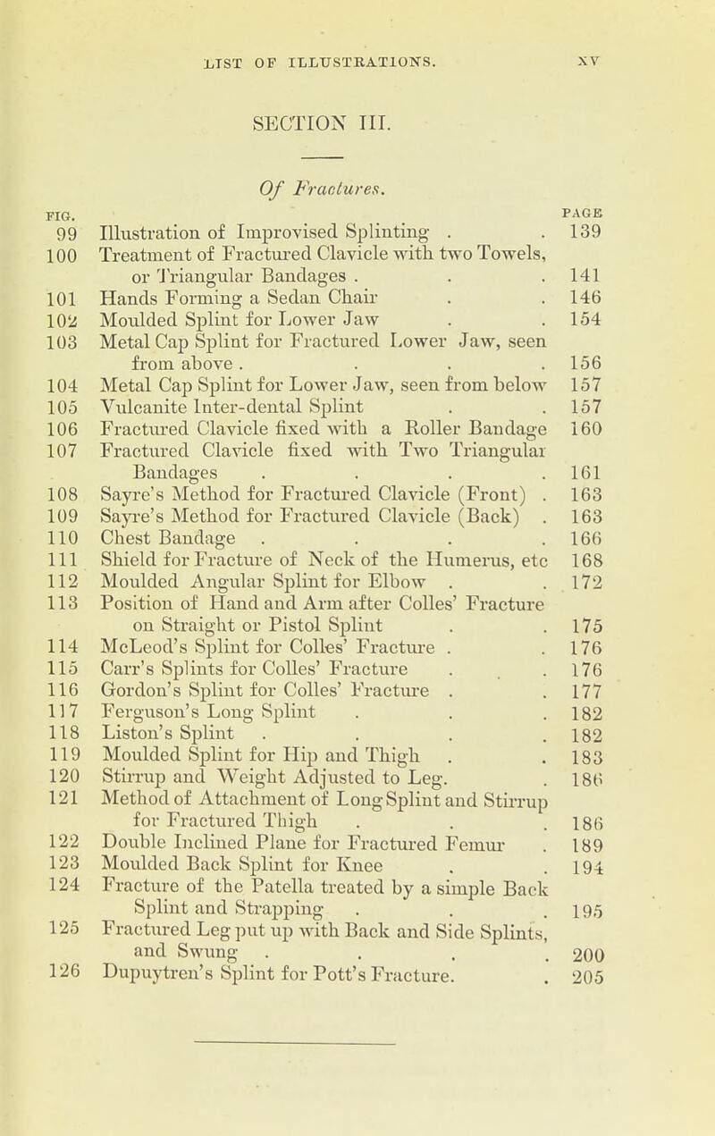 SECTION III. FIG. 99 100 101 102 103 104 105 106 107 108 109 110 111 112 113 114 115 116 117 118 119 120 121 122 123 124 125 126 Of Fractures. Illustration of Improvised Splinting . Treatment of Fractured Clavicle with, two Towels, or Triangular Bandages . Hands Forming a Sedan Chair Moulded Splint for Lower Jaw Metal Cap Splint for Fractured Lower Jaw, seen from above . ... Metal Cap Splint for Lower Jaw, seen from below Vulcanite Inter-dental Splint Fractured Clavicle fixed with a Roller Bandage Fractured Clavicle fixed with Two Triangular Bandages . Sayre’s Method for Fractured Clavicle (Front) . Sayre’s Method for Fractured Clavicle (Back) . Chest Bandage .... Shield for Fracture of Neck of the Humerus, etc Moulded Angular Splint for Elbow . Position of Hand and Arm after Colles’ Fracture on Straight or Pistol Splint McLeod’s Splint for Colles’ Fracture . Carr’s Splints for Colles’ Fracture Gordon’s Splint for Colles’ Fracture . Ferguson’s Long Splint Liston’s Splint . Moulded Splint for Hip and Thigh Stirrup and Weight Adjusted to Leg. Method of Attachment of Long Splint and Stirrup for Fractured Thigh Double Inclined Plane for Fractured Femur Moulded Back Splint for Knee Fracture of the Patella treated by a simple Back Splint and Strapping- Fractured Leg put up with Back and Side Splints, and Swung . Dupuytrcn’s Splint for Pott’s Fracture. PAGE 139 141 146 154 156 157 157 160 161 163 163 166 168 172 175 176 176 177 182 182 183 186 186 189 194 195 200 205