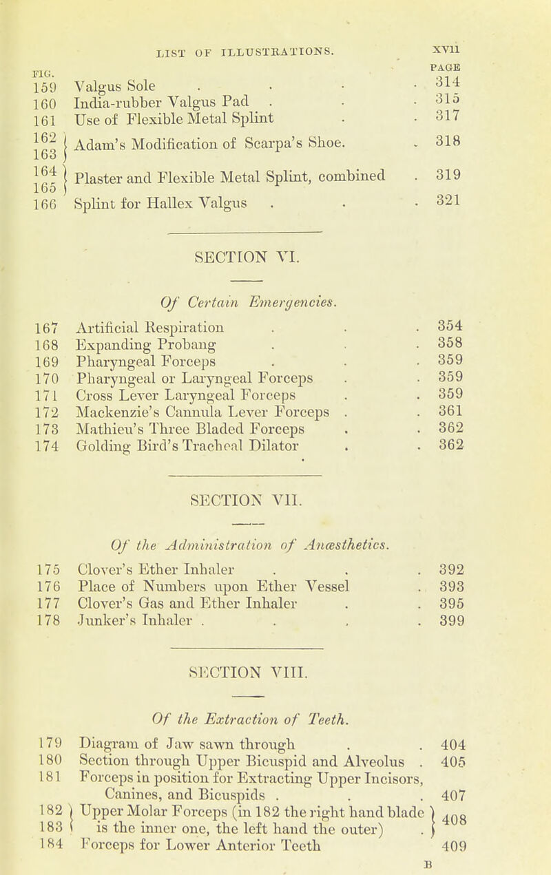 FIG. 159 Valgus Sole PAGE . 314 160 India-rubber Valgus Pad 315 161 Use of Flexible Metal Splint . 317 162 163 Adam’s Modification of Scarpa’s Shoe. . 318 164 165 Plaster and Flexible Metal Splint, combined . 319 166 Splint for Hallex Valgus . 321 SECTION VI. Of Certain Emergencies. 167 Artificial Respiration . 354 168 Expanding Probang . 358 169 Pharyngeal Forceps . 359 170 Pharyngeal or Laryngeal Forceps . 359 171 Cross Lever Laryngeal Forceps . 359 172 Mackenzie’s Cannula Lever Forceps . . 361 173 Mathieu’s Three Bladed Forceps . 362 174 Golding Bird’s Tracheal Dilator . 362 SECTION VII. Of the Administration of Ancesthetics. 175 Clover’s Ether Inhaler . 392 176 Place of Numbers upon Ether Vessel . 393 177 Clover’s Gas and Ether Inhaler . 395 178 Junker’s Inhaler . . 399 SECTION VIII. Of the Extraction of Teeth. 179 Diagram of Jaw sawn through . . 404 180 Section through Upper Bicuspid and Alveolus . 405 181 Forceps in position for Extracting Upper Incisors, Canines, and Bicuspids . . . 407 182 | Upper Molar Forceps (in 182 the right hand blade | ^g 183 i is the inner one, the left hand the outer) . ) 184 1*'orceps for Lower Anterior Teeth 409