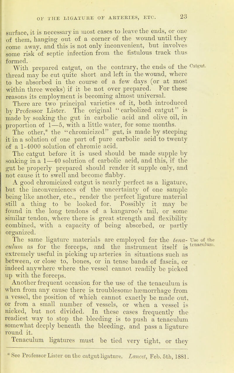 surface, it is necessary in most cases to leave the ends, or one of them, hanging out of a corner of the wound until they come away, and this is not only inconvenient, but involves some risk of septic infection from the fistulous track thus formed. With prepared catgut, on the contrary, the ends of the Catgut, thread may he cut quite short and left in the wound, where to he absorbed in the course of a few days (or at most within three weeks) if it be not over prepared. For these reasons its employment is becoming almost universal. There are two principal varieties of it, both introduced by Professor Lister. The original “ carbolized catgut” is made by soaking the gut in carbolic acid and olive oil, in | proportion of 1—5, with a little water, for some months. The other,* the “chromicized” gut, is made by steeping it in a solution of one part of pure carbolic acid to twenty of a 1-4000 solution of chromic acid. The catgut before it is used should be made supple by soaking in a 1—40 solution of carbolic acid, and this, if the gut be properly prepared should render it supple only, and not cause it to swell and become flabby. A good chromicized catgut is nearly perfect as a ligature, but the inconveniences of the uncertainty of one sample being like another, etc., render the perfect ligature material still a thing to be looked for. Possibly it may be found in the long tendons of a kangaroo’s tail, or some similar tendon, where there is great strength and flexibility combined, with a capacity of being absorbed, or partly i organized. The same ligature materials are employed for the tena- Use of the culum as for the forceps, and the instrument itself istenaculun'- extremely useful in picking up arteries in situations such as between, or close to, bones, or in tense bands of fascia, or indeed anywhere where the vessel cannot readily be picked up with the forceps. Another frequent occasion for the use of the tenaculum is when from any cause there is troublesome haemorrhage from a vessel, the position of which cannot exactly be made out, or from a small number of vessels, or when a vessel is nicked, but not divided. In these cases frequently the readiest way to stop the bleeding is to push a tenaculum somewhat deeply beneath the bleeding, and pass a ligature round it. Tenaculum ligatures must be tied very tight, or they *' Sec Professor Lister on the catgut ligature. Lancet, Feb. 5th, 1881.