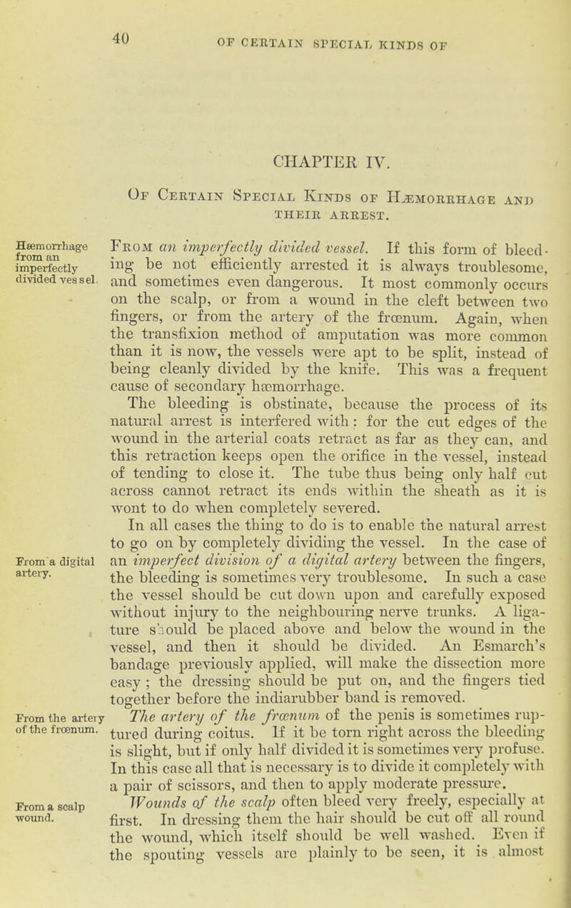 OF CERTAIN SPECIAL KINDS OF Haemorrhage from an imperfectly divided vessel. From a digital artery. From the artery of the froenum. From a scalp •wound. CHAPTER IV. Of Certain Special Kinds of Haemorrhage and THEIR ARREST. From an imperfectly divided vessel. If this form of bleed- ing be not efficiently arrested it is always troublesome, and sometimes even dangerous. It most commonly occurs on the scalp, or from a wound in the cleft between two fingers, or from the artery of the froenum. Again, when the transfixion method of amputation was more common than it is now, the vessels were apt to be split, instead of being cleanly divided by the knife. This was a frequent cause of secondary haemorrhage. The bleeding is obstinate, because the process of its natural arrest is interfered with ; for the cut edges of the wound in the arterial coats retract as far as they can, and this retraction keeps open the orifice in the vessel, instead of tending to close it. The tube thus being only half cut across cannot retract its ends within the sheath as it is wont to do when completely severed. In all cases the thing to do is to enable the natural arrest to go on by completely dividing the vessel. In the case of an imperfect division of a digital artery between the fingers, the bleeding is sometimes very troublesome. In such a case the vessel should be cut down upon and carefully exposed without injury to the neighbouring nerve trunks. A liga- ture should be placed above and below the wound in the vessel, and then it should be divided. An Esmarch’s bandage previously applied, will make the dissection more easy ; the dressing should be put on, and the fingers tied together before the indiarubber band is removed. The artery of the froenum of the penis is sometimes rup- tured during coitus. If it be torn right across the bleeding is slight, but if only half divided it is sometimes very profuse. In this case all that is necessary is to divide it completely with a pair of scissors, and then to apply moderate pressure. Wounds of the scalp often bleed very freely, especially at first. In dressing them the hair should be cut off all round the wound, which itself should be well washed. Even if the spouting vessels are plainly to be seen, it is almost