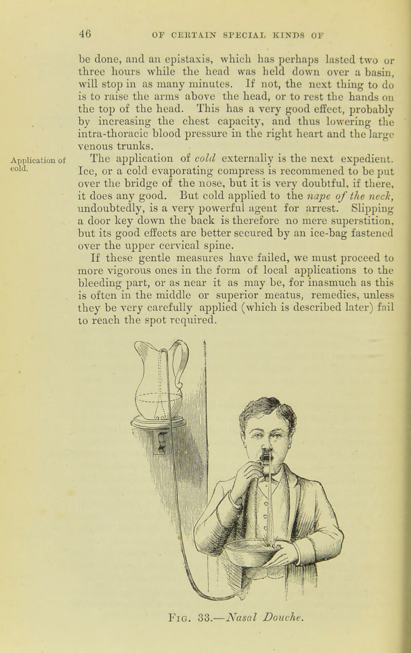 Application of cold. be done, and an epistaxis, which has perhaps lasted two or three hours while the head was held down over a basin, will stop in as many minutes. If not, the next thing to do is to raise the arms above the head, or to rest the hands on the top of the head. This has a very good effect, probably by increasing the chest capacity, and thus lowering the intra-thoracic blood pressure in the right heart and the large venous trunks. The application of cold externally is the next expedient. Ice, or a cold evaporating compress is recommened to be put over the bridge of the nose, but it is very doubtful, if there, it does any good. But cold applied to the nape of the neck, undoubtedly, is a very powerful agent for arrest. Slipping a door key down the back is therefore no mere superstition, but its good effects are better secured by an ice-bag fastened over the upper cervical spine. If these gentle measures have failed, we must proceed to more vigorous ones in the form of local applications to the bleeding part, or as near it as may be, for inasmuch as this is often in the middle or superior meatus, remedies, unless they be very carefully applied (which is described later) foil to reach the spot required. Fig. 33.—Nasal Douche.