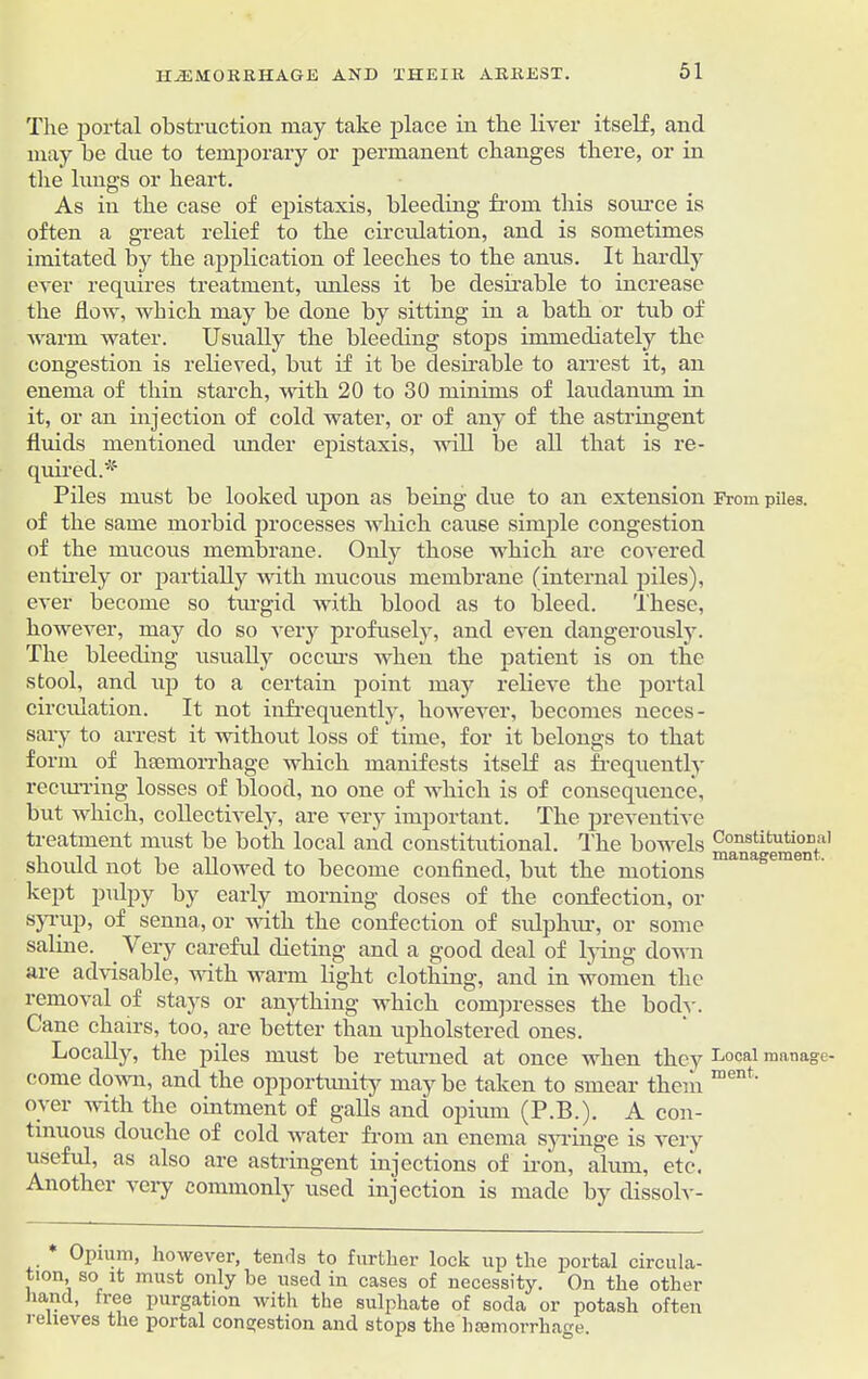 The portal obstruction may take place in the liver itself, and may be due to temporary or permanent changes there, or in the lungs or heart. As in the case of epistaxis, bleeding from this source is often a great relief to the circulation, and is sometimes imitated by the application of leeches to the anus. It hardly ever requires treatment, unless it be desirable to increase the flow, which may be done by sitting in a bath or tub of warm water. Usually the bleeding stops immediately the congestion is relieved, but if it be desirable to arrest it, an enema of thin starch, with 20 to 30 minims of laudanum in it, or an injection of cold water, or of any of the astringent fluids mentioned under epistaxis, will be all that is re- quired.* Piles must be looked upon as being due to an extension From piles, of the same morbid processes which cause simple congestion of the mucous membrane. Only those which are covered entirely or partially with mucous membrane (internal piles), ever become so turgid with blood as to bleed. These, however, may do so very profusely, and even dangerously. The bleeding usually occurs when the patient is on the stool, and up to a certain point may relieve the portal circulation. It not infrequently, however, becomes neces- sary to arrest it without loss of time, for it belongs to that form of haemorrhage which manifests itself as frequently recurring losses of blood, no one of which is of consequence, but which, collectively, are very important. The preventive treatment must be both local and constitutional. The bowels ^na^ement* 1' should not be allowed to become confined, but the motions kept pulpy by early morning doses of the confection, or syrup, of senna, or with the confection of sulphur, or some saline. Very careful dieting and a good deal of lying down are advisable, with warm light clothing, and in women the removal of stays or anything which compresses the bodv. Cane chairs, too, are better than upholstered ones. Locally, the piles must be returned at once when thcv Local manage- come down, and the opportunity may be taken to smear them ment' over with the ointment of galls and opium (P.B.). A con- tinuous douche of cold water from an enema syringe is very useful, as also are astringent injections of iron, alum, etc. Another very commonly used injection is made by dissolv- Opium, however, tends to further lock up the portal circula- tion, so it must only be used in cases of necessity. On the other hand, free purgation with the sulphate of soda or potash often i eiieves the portal congestion and stops the haemorrhage.