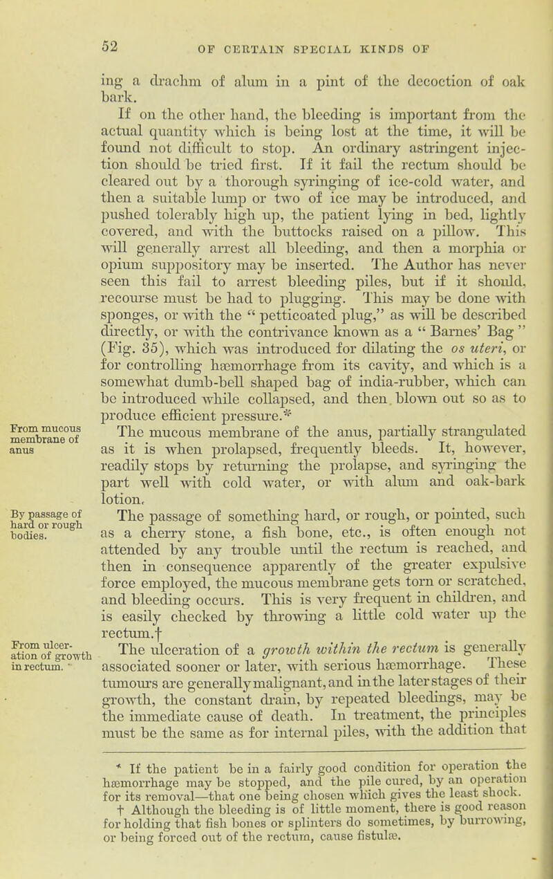 From mucous membrane of anus By passage of hard or rough bodies. From ulcer- ation of growth in rectum. ' ing a drachm of alum in a pint of the decoction of oak bark. If on the other hand, the bleeding is important from the actual quantity which is being lost at the time, it will be found not difficult to stop. An ordinary astringent injec- tion should be tried first. If it fail the rectum should be cleared out by a thorough syringing of ice-cold water, and then a suitable lump or two of ice may be introduced, and pushed tolerably high up, the patient lying in bed, lightly covered, and with the buttocks raised on a pillow. This will generally arrest all bleeding, and then a morphia or opium suppository may be inserted. The Author has never seen this fail to arrest bleeding piles, but if it should, recourse must be had to plugging. This may be done with sponges, or with the “ petticoated plug,” as will be described directly, or with the contrivance known as a “ Barnes’ Bag ” (Fig. 35), which was introduced for dilating the os uteri, or for controlling haemorrhage from its cavity, and which is a somewhat dmnb-bell shaped bag of india-rubber, which can be introduced while collapsed, and then blown out so as to produce efficient pressure.* The mucous membrane of the anus, partially strangulated as it is when prolapsed, frequently bleeds. It, however, readily stops by returning the prolapse, and syringing the part well with cold water, or with alum and oak-bark lotion. The passage of something hard, or rough, or pointed, such as a cherry stone, a fish bone, etc., is often enough not attended by any trouble until the rectum is reached, and then in consequence apparently of the greater expulsive force employed, the mucous membrane gets torn or scratched, and bleeding occurs. This is very frequent in children, and is easily checked by throwing a little cold water up the rectum, f The xdeeration of a growth within the rectum is generally associated sooner or later, with serious haemorrhage. these tumours are generally malignant , and in the later stages of their growth, the constant drain, by repeated bleedings, may be the immediate cause of death. In treatment, the principles must be the same as for internal piles, with the addition that * If the patient be in a fairly good condition for operation the haemorrhage may be stopped, and the pile cured, by an operation for its removal—that one being chosen which gives the least shock. t Although the bleeding is of little moment, there is good reason for holding that fish bones or splinters do sometimes, by burrowing, or being forced out of the rectum, cause fistula:.