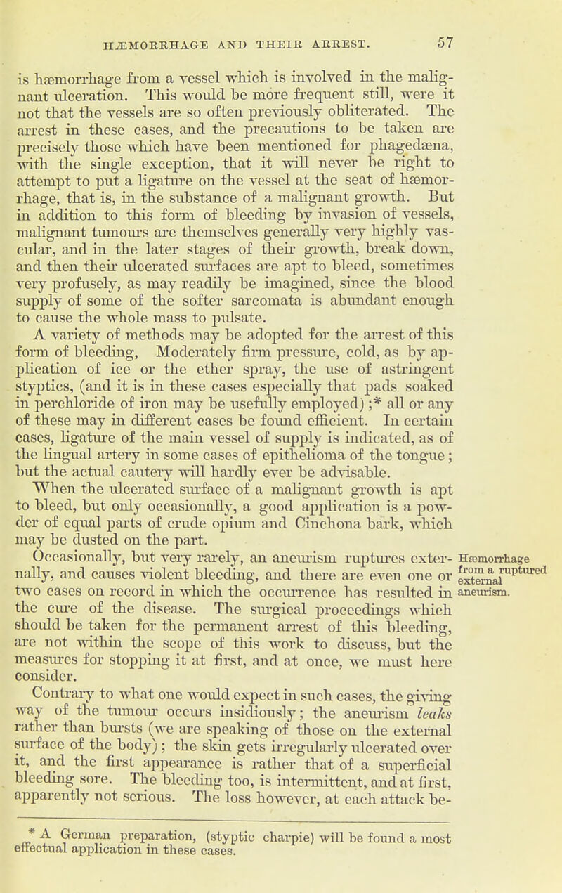 is hmmorrhage from a vessel wliich is involved in the malig- nant ulceration. This would be more frequent still, were it not that the vessels are so often previously obliterated. The arrest in these cases, and the precautions to he taken are precisely those which have been mentioned for phagedsena, with the single exception, that it will never be right to attempt to put a ligature on the vessel at the seat of heemor- rhage, that is, hi the substance of a malignant growth. But in addition to this form of bleeding by invasion of vessels, malignant tumours are themselves generally very highly vas- cidar, and in the later stages of then growth, break down, and then then- ulcerated sm-faces are apt to bleed, sometimes very profusely, as may readily be imagined, since the blood supply of some of the softer sarcomata is abundant enough to cause the whole mass to pulsate. A variety of methods may be adopted for the arrest of this form of bleeding, Moderately firm pressure, cold, as by ap- plication of ice or the ether spray, the use of astringent styptics, (and it is in these cases especially that pads soaked in perchloride of non may be usefully employed) ;* all or any of these may in different cases be foimd efficient. In certain cases, ligature of the main vessel of supply is indicated, as of the lingual artery in some cases of epithelioma of the tongue ; but the actual cautery will hardly ever be advisable. When the ulcerated surface of a malignant growth is apt to bleed, but only occasionally, a good application is a pow- der of equal parts of crude opium and Cinchona bark, which may he dusted on the part. Occasionally, but very rarely, an anem-ism ruptures exter- nally, and causes violent bleeding, and there are even one or two cases on record in which the occurrence has resulted in the cure of the disease. The surgical proceedings which should be taken for the permanent arrest of this bleeding, are not within the scope of this work to discuss, but the measures for stopping it at first, and at once, we must here consider. Contrary to what one would expect in such cases, the giving way of the tumour occurs insidiously; the aneurism leaks rather than bursts (we are speaking of those on the external surface of the body); the skin gets irregularly ulcerated over it, and the first appearance is rather that of a superficial bleeding sore. The bleeding too, is intermittent, and at first, apparently not serious. The loss however, at each attack be- Heemorrliage from a ruptured external aneurism. Cerman preparation, (styptic charpie) will be found a most effectual application in these cases.