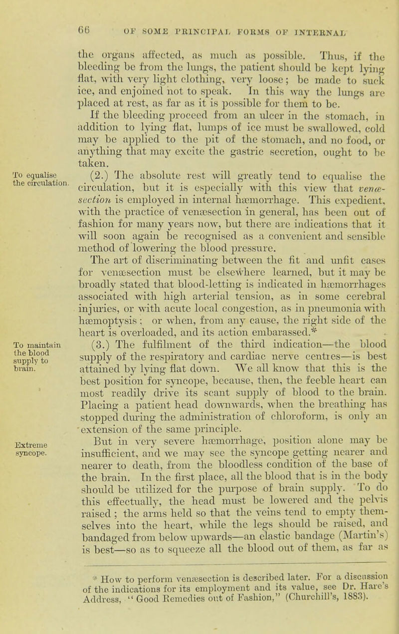 G6 To equalise the circulation. To maintain ihe blood supply to brain. Extreme syncope. the organs affected, as much as possible. Thus, if the bleeding be from the lungs, the patient should be kept lying Hat, with very light clothing, very loose; be made to suck ice, and enjoined not to speak. In this way the lungs are placed at rest, as far as it is possible for them to be. If the bleeding proceed from an ulcer in the stomach, in addition to lying flat, lumps of ice must be swallowed, cold may be applied to the pit of the stomach, and no food, or anything that may excite the gastric secretion, ought to be taken. (2.) The absolute rest will greatly tend to equalise the circulation, but it is especially with this view that venca- se ction is employed in internal haemorrhage. This expedient, with the practice of veneesection in general, has been out of fashion for many years now, but there are indications that it will soon again be recognised as a convenient and sensible' method of lowering the blood pressure. The art of discriminating between the fit and unfit cases for venesection must be elsewhere learned, but it may be broadly stated that blood-letting is indicated in haemorrhages associated with high arterial tension, as in some cerebral injuries, or with acute local congestion, as in pneumonia with haemoptysis; or when, from any cause, the right side of the heart is overloaded, and its action embarassed.* (3.) The fulfilment of the third indication—the blood supply of the respiratory and cardiac nerve centies—is best attained by lying flat down. We all know that this is the best position for syncope, because, then, the feeble heart can most readily drive its scant supply of blood to the brain. Placing a patient head downwards, when the breathing has stopped during the administration of chloroform, is only an 'extension of the same principle. But in very severe haemorrhage, position alone may be insufficient, and we may see the syncope getting nearer and nearer to death, from the bloodless condition of the base of the brain. In the first place, all the blood that is in the body should be utilized for the purpose of brain supply. Io do this effectually, the head must be lowered and the pelvis raised ; the arms held so that the veins tend to empty them- selves into the heart, while the legs should be raised, and bandaged from below upwards—an elastic bandage (Martin s) is best—so as to squeeze all the blood out of them, as far as * How to perform venesection is described later, for a discussion of the indications for its employment and its value, see Dr. Haies Address, “ Good Remedies out of Fashion,” (Churchill’s, 1SS3).