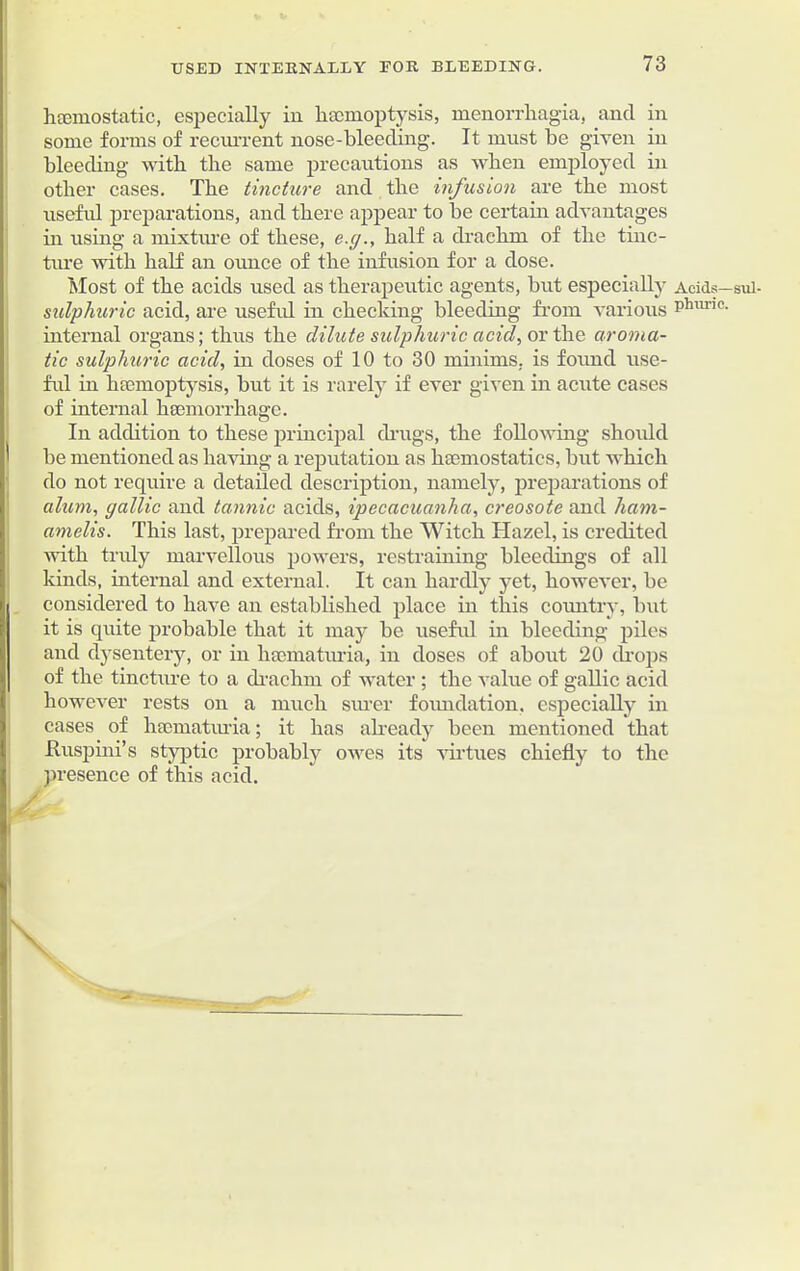 USED INTERNALLY FOR BLEEDING. haemostatic, especially in haemoptysis, menorrhagia, and in some forms of recurrent nose-bleeding. It must be given in bleeding with the same precautions as when employed in other cases. The tincture and the infusion are the most useful preparations, and there appear to be certain advantages in using a mixture of these, e.g., half a drachm of the tinc- ture with half an ounce of the infusion for a dose. Most of the acids used as therapeutic agents, but especially Acids—sui- sulphuric acid, are useful in checking bleeding from various phurie- internal organs; thus the dilute sulphuric acid, or the aroma- tic sulphuric acid, in doses of 10 to 30 minims, is found use- ful in haemoptysis, but it is rarely if ever given in acute cases of internal haemorrhage. In addition to these principal drugs, the following should be mentioned as having a reputation as haemostatics, but which do not require a detailed description, namely, preparations of alum, gallic and tannic acids, ipecacuanha, creosote and ham- amelis. This last, prepared from the Witch Hazel, is credited with truly marvellous powers, restraining bleedings of all kinds, internal and external. It can hardly yet, however, be considered to have an established place in this country, but it is quite probable that it may be useful in bleeding piles and dysentery, or in hsematuria, in doses of about 20 drops of the tincture to a drachm of water ; the value of gallic acid however rests on a much surer foundation, especially in cases of hsematuria; it has already been mentioned that Ruspini’s styptic probably owes its virtues chiefly to the presence of this acid.