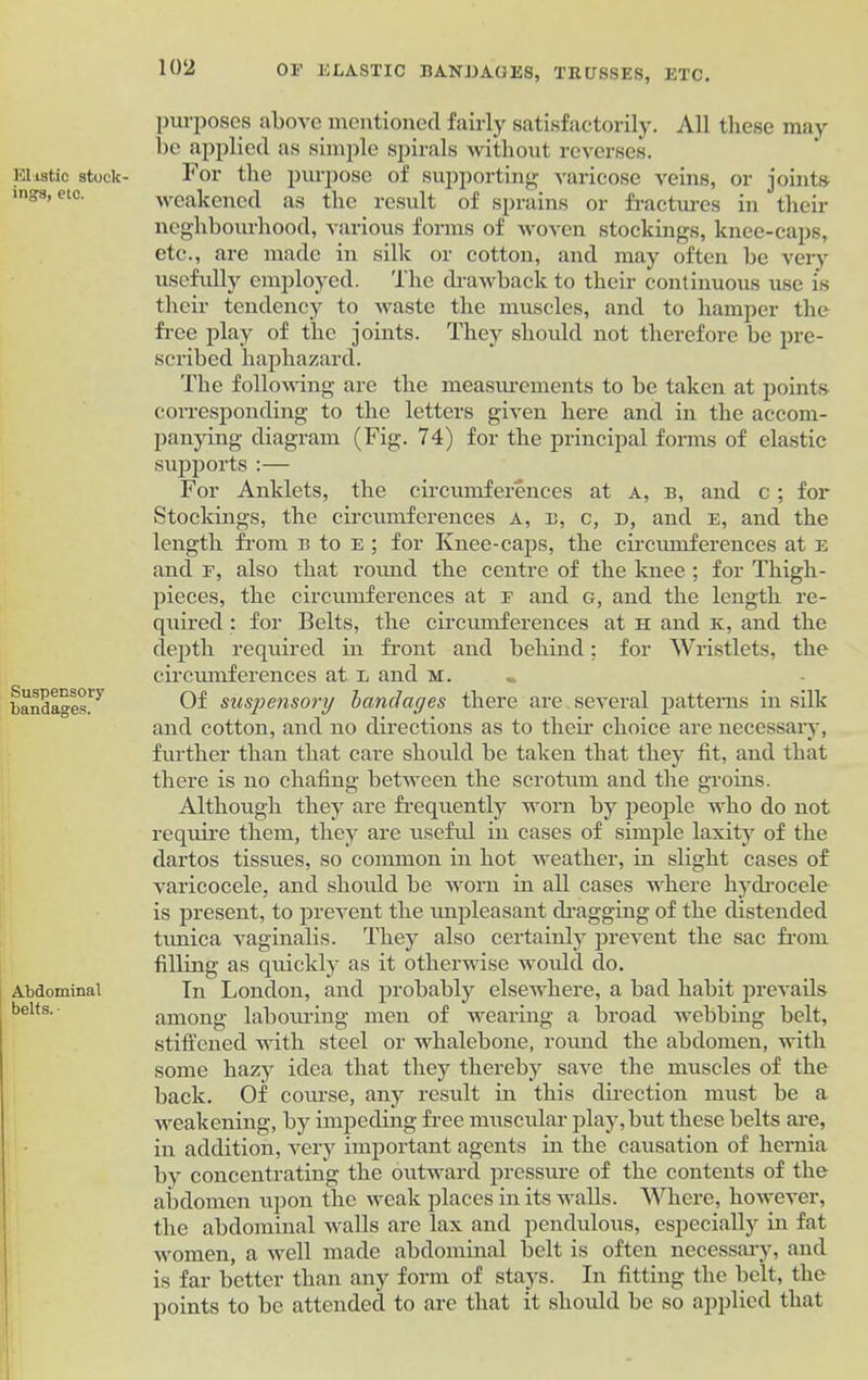 Elastic stock- ings, etc. Suspensory bandages. Abdominal belts. • purposes above mentioned fairly satisfactorily. All these may be applied as simple spirals without reverses. For the purpose of supporting varicose veins, or joints weakened as the result of sprains or fractures in their neghbourhood, various forms of woven stockings, knee-caps, etc., are made in silk or cotton, and may often be very usefully employed. The drawback to their continuous use is their tendency to waste the muscles, and to hamper the free play of the joints. They should not therefore be pre- scribed haphazard. The following are the measurements to be taken at points corresponding to the letters given here and in the accom- panying diagram (Fig. 74) for the principal forms of elastic supports :— For Anklets, the circumferences at a, b, and c ; for Stockings, the circumferences a, b, c, d, and e, and the length from b to e ; for Knee-caps, the circumferences at e and f, also that round the centre of the knee ; for Thigh- pieces, the circumferences at f and g, and the length re- quired : for Belts, the circumferences at n and k, and the depth required in front and behind; for Wristlets, the circrunferences at e and m. Of suspensory bandages there are.several patterns in silk and cotton, and no directions as to their choice are necessary, further than that care should be taken that they fit, and that there is no chafing between the scrotum and the groins. Although they are frequently worn by people who do not require them, they are useful in cases of simple laxity of the dartos tissues, so common in hot weather, in slight cases of varicocele, and should be worn in all cases where hydrocele is present, to prevent the unpleasant dragging of the distended tunica vaginalis. They also certainly prevent the sac from filling as quickly as it otherwise would do. In London, and probably elsewhere, a bad habit prevails among labouring men of wearing a broad webbing belt, stiffened with steel or whalebone, round the abdomen, with some hazy idea that they thereby save the muscles of the back. Of covase, any result in this direction must be a weakening, by impeding free muscular play,but these belts are, in addition, very important agents in the causation of hernia by concentrating the outward pressure of the contents of the abdomen upon the weak places in its walls. Where, however, the abdominal walls are lax and pendulous, especially in fat women, a well made abdominal belt is often necessary, and is far better than any form of stays. In fitting the belt, the points to be attended to are that it should be so applied that