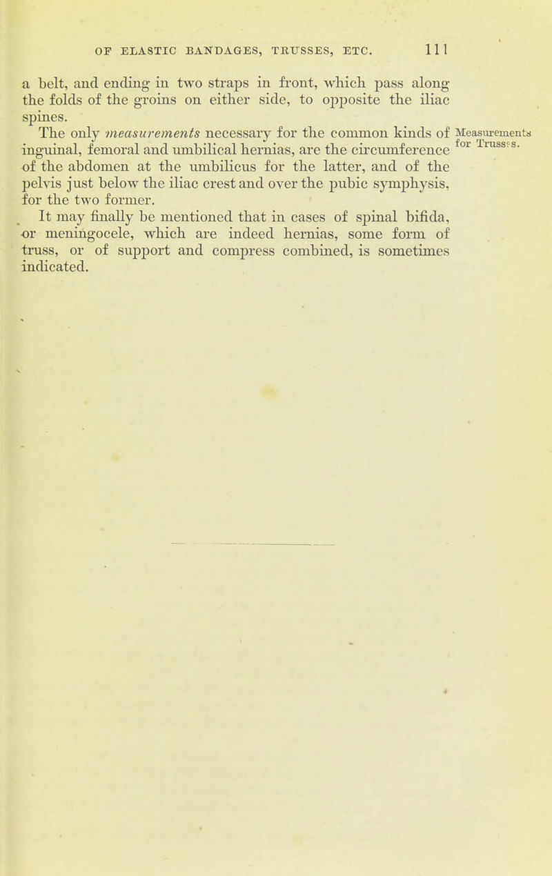 a belt, and ending in two straps in front, which pass along the folds of the groins on either side, to opposite the iliac spines. The only measurements necessary for the common kinds of Measurements inguinal, femoral and umbilical hernias, are the circumference for llllss-s- of the abdomen at the umbilicus for the latter, and of the pelvis just below the iliac crest and over the pubic symphysis, for the two former. It may finally be mentioned that in cases of spinal bifida, or meningocele, which are indeed hernias, some form of truss, or of support and compress combined, is sometimes indicated.