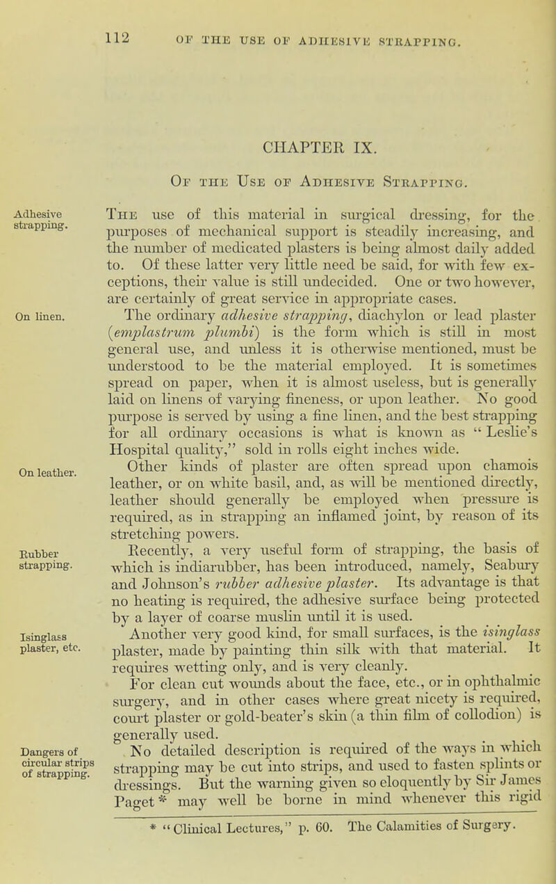 Adhesive strapping. On linen. On leather. Rubber strapping. Isinglass plaster, etc. Dangers of circular strips of strapping. CHAPTER IX. Of the Use of Adhesive Strapping. The use of this material in surgical dressing, for the purposes of mechanical support is steadily increasing, and the number of medicated plasters is being almost daily added to. Of these latter very little need he said, for with few ex- ceptions, their value is still undecided. One or two however, are certainly of great service in appropriate cases. The ordinary adhesive strapping, diachylon or lead plaster (emplastrum plumbi) is the form which is still in most general use, and unless it is otherwise mentioned, must be understood to he the material employed. It is sometimes spread on paper, when it is almost useless, hut is generally laid on linens of varying fineness, or upon leather. No good purpose is served by using a fine linen, and the best strapping for all ordinary occasions is what is known as “ Leslie’s Hospital quality,” sold in rolls eight inches wide. Other kinds of plaster are often spread upon chamois leather, or on white basil, and, as will he mentioned directly, leather should generally he employed when pressure is required, as in strapping an inflamed joint, by reason of its stretching powers. Recently, a very useful form of strapping, the basis of which is incliarubber, has been introduced, namely, Seabury and Johnson’s rubber adhesive plaster. Its advantage is that no heating is required, the adhesive surface being protected by a layer of coarse muslin until it is used. Another very good kind, for small surfaces, is the isinglass plaster, made by painting thin silk with that material. It requires wetting only, and is very cleanly. For clean cut wounds about the face, etc., or in ophthalmic surgery, and in other cases where great nicety is required, court plaster or gold-beater’s skin (a thin film of collodion) is generally used. No detailed description is required of the ways in which strapping niay be cut into strips, and used to fasten splints 01 dressings. But the warning given so eloquently by Sir James Paget * may well be borne in mind whenever this rigid * “Clinical Lectures,” p. 60. The Calamities of Surgery.