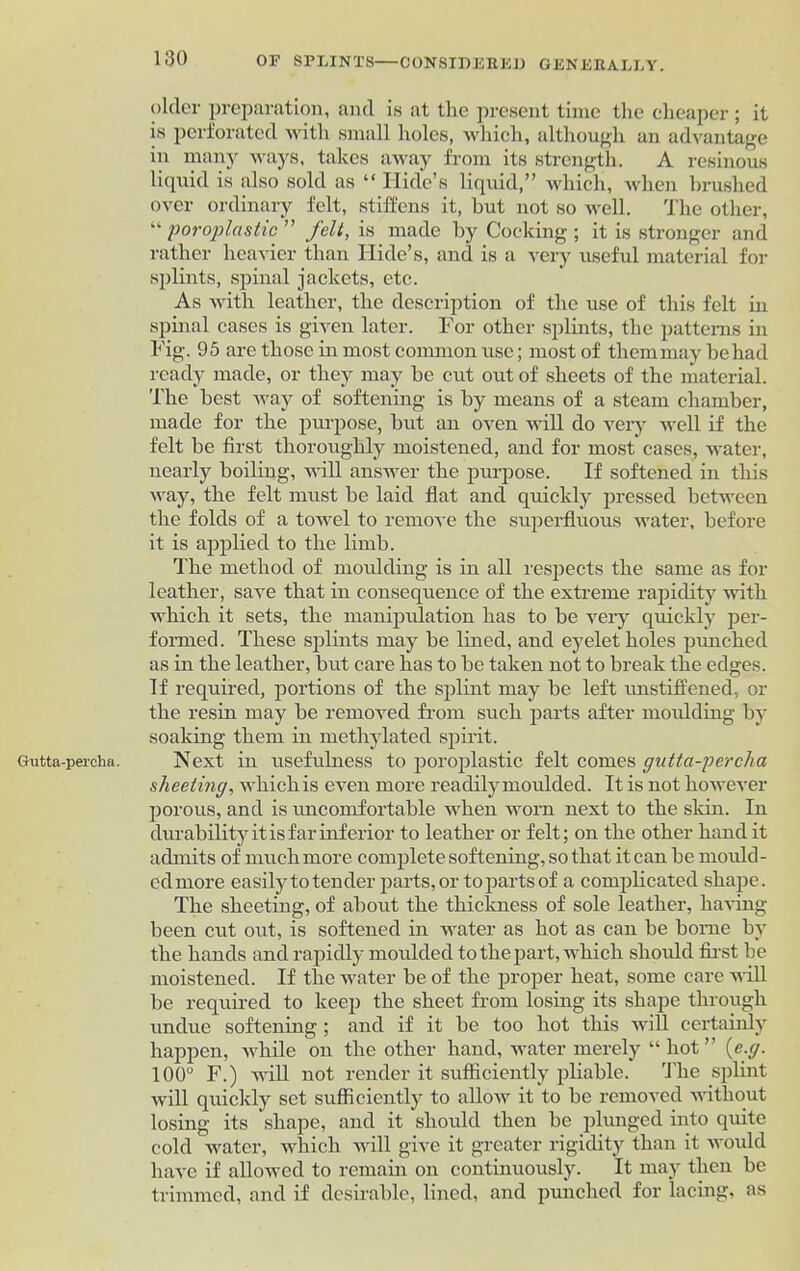 Gutta-percha. older preparation, and is at the present time the cheaper ; it is perforated with small holes, which, although an advantage in many ways, takes away from its strength. A resinous liquid is also sold as “ Hide’s liquid,” which, when brushed over ordinary felt, stiffens it, hut not so well. The other, “ poroplastic ” felt, is made by Cocking ; it is stronger and rather heavier than Hide’s, and is a very useful material for splints, spinal jackets, etc. As with leather, the description of the use of this felt in spinal cases is given later. For other splints, the patterns in Fig. 95 are those in most common use; most of them may be had ready made, or they may be cut out of sheets of the material. The best way of softening is by means of a steam chamber, made for the purpose, but an oven will do very well if the felt be first thoroughly moistened, and for most cases, water, nearly boiling, will answer the purpose. If softened in this way, the felt must be laid flat and quickly pressed between the folds of a towel to remove the superfluous water, before it is applied to the limb. The method of moidding is in all respects the same as for leather, save that in consequence of the extreme rapidity with which it sets, the manipulation has to be very quickly per- formed . These splints may be lined, and eyelet holes punched as in the leather, but care has to be taken not to break the edges. If required, portions of the splint may be left rmstiffened, or the resin may be removed from such parts after moidding by soaking them in methylated spirit. Next in usefulness to poroplastic felt comes gutta-percha sheeting, which is even more readily moulded. It is not however porous, and is uncomfortable when worn next to the skin. In durability it is far inferior to leather or felt; on the other hand it admits of much more complete softening, so that it can be mould - edmore easily to tender parts, or to parts of a complicated shape. The sheeting, of about the thickness of sole leather, having- been cut out, is softened in water as hot as can be borne by the hands and rapidly moulded to the part, which slioidd first be moistened. If the water be of the proper heat, some care will be required to keep the sheet from losing its shape through undue softening ; and if it be too hot this will certainly happen, while on the other hand, water merely “hot” [e.g. 100° F.) will not render it sufficiently pliable. The splint will quickly set sufficiently to allow it to be removed without losing its shape, and it should then be plunged into quite cold water, which will give it greater rigidity than it would have if allowed to remain on continuously. It may then be trimmed, and if desirable, lined, and punched for lacing, as