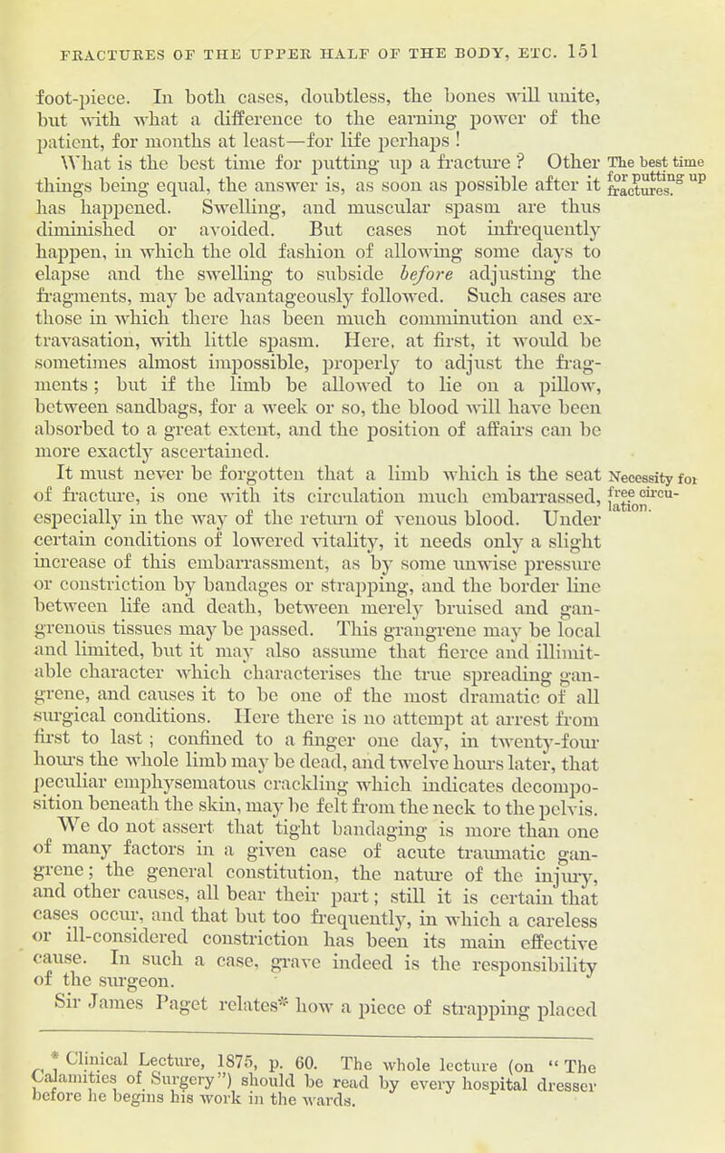 foot-piece. In both cases, doubtless, the bones will unite, but with what a difference to the earning power of the patient, for months at least—for life perhaps ! What is the best time for putting up a fracture '? Other things being equal, the answer is, as soon as possible after it has happened. Swelling, and muscular spasm are thus diminished or avoided. But cases not infrequently happen, in which the old fashion of allotving some days to elapse and the swelling to subside before adjusting the fragments, may be advantageously followed. Such cases are those in which there has been much comminution and ex- travasation, with little spasm. Here, at first, it would be sometimes almost impossible, properly to adjust the frag- ments ; but if the limb be allowed to lie on a pillow, between sandbags, for a week or so, the blood will have been absorbed to a great extent, and the position of affairs can be more exactly ascertained. It must never be forgotten that a limb which is the seat of fracture, is one with its circulation much embarrassed, especially in the way of the return of venous blood. Under certain conditions of lowered vitality, it needs only a slight increase of this embarrassment, as by some unwise pressure or constriction by bandages or strapping, and the border line between life and death, between merely bruised and gan- grenous tissues may be passed. This grangrene may be local and limited, but it may also assume that fierce and illimit- able character which characterises the true spreading gan- grene, and causes it to be one of the most dramatic of all surgical conditions. Here there is no attempt at arrest from first to last ; confined to a finger one day, in twenty-four hours the whole limb may be dead, and twelve hours later, that peculiar emphysematous crackling which indicates decompo- sition beneath the skin, may be felt from the neck to the pelvis. We do not assert that tight bandaging is more than one of many factors in a given case of acute traumatic gan- grene; the general constitution, the nature of the injury, and other causes, all bear their part; still it is certain that cases occur, and that but too frequently, in which a careless 01 ill-considered constriction has been its main effective cause. In such a case, grave indeed is the responsibility of the surgeon. Sir James Paget relates* how a piece of strapping placed r, , f^hheal Lecture, 1875, p. 60. The whole lecture (on “ The Calamities of Surgery”) should be read by every hospital drc before he begins his work in the wards. resser The best time for putting' up fractures. Necessity foi f ree circu- lation.