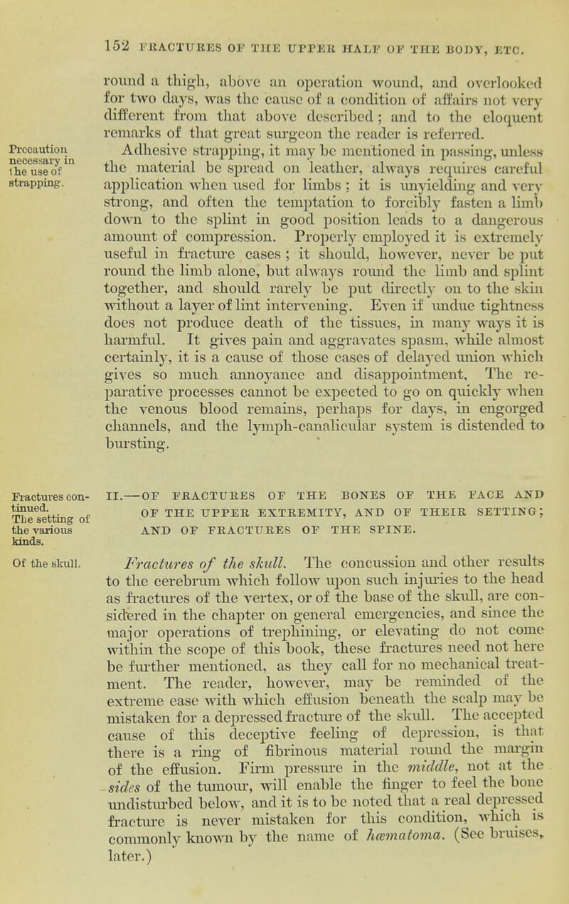 Precaution necessary in the use of strapping. Fractures con- tinued. The setting of the various kinds. Of the skull. round n thigh, above an operation wound, and overlooked for two days, was the cause of a condition of affairs not very different from that above described; and to the eloquent remarks of that great surgeon the reader is referred. Adhesive strapping, it may be mentioned in passing, unless the material be spread on leather, always requires careful application when used for limbs ; it is unyielding and very strong, and often the temptation to forcibly fasten a limb down to the splint in good position leads to a dangerous amount of compression. Properly employed it is extremely useful in fracture cases; it should, however, never be put round the limb alone, but always round the limb and splint together, and should rarely be put directly on to the skin without a layer of lint intervening. Even if undue tightness does not produce death of the tissues, in many ways it is harmful. It gives pain and aggravates spasm, while almost certainly, it is a cause of those cases of delayed union which gives so much annoyance and disappointment. The re- parative processes cannot be expected to go on quickly when the venous blood remains, perhaps for days, in engorged channels, and the lymph-canalicular system is distended to bursting. II.—OF FRACTURES OF THE BONES OF THE FACE AND OF THE UPPER EXTREMITY, AND OF THEIR SETTING; AND OF FRACTURES OF THE SPINE. Fractures of the skull. The concussion and other results to the cerebrum which follow upon such injuries to the head as fractures of the vertex, or of the base of the skull, are con- sidered in the chapter on general emergencies, and since the major operations of trephining, or elevating do not come within the scope of this book, these fractures need not here be further mentioned, as they call for no mechanical treat- ment. The reader, however, may be reminded of the extreme ease with which effusion beneath the scalp may be mistaken for a depressed fracture of the skull. The accepted cause of this deceptive feeling of depression, is that there is a ring of fibrinous material round the margin of the effusion. Firm pressure in the middle, not at the sides of the tumour, will enable the finger to feel the bone undisturbed below, and it is to be noted that a real depressed fracture is never mistaken for this condition, which is commonly known by the name of lucmatoma. (See bruises, later.)