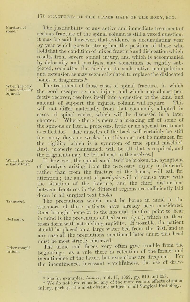 Fracture of spine. When’the cord is not seriously injured. When the cord is badly hurt. Transport. Bed sores. Other compli- cations. The justifiability of any active ancl immediate treatment of serious fracture of the spinal column is still a vexed question; it may be said, however, that evidence is accumulating year by year which goes to strengthen the position of those who hold that the condition of mixed fracture and dislocation which results from severe spinal injury, and which is accompanied by deformity and paralysis, may sometimes be rightly sub- jected, soon after the accident, to such active manipulation and extension as may seem calculated to replace the dislocated bones or fragments.* The treatment of those eases of spinal fracture, in which the cord escapes serious injury, and which may almost per- fectly recover, resolves itself into a question of the kind and amount of support the injured column will require. This will not differ materially from that commonly adopted in eases of spinal caries, which will he discussed in a later chapter. Where there is merely a breaking off of some of the spinous or lateral processes, little or no special treatment is called for. The muscles of the back will certainly be stiff for many days or weeks, but this must not be mistaken for the rigidity which is a symptom of true spinal mischief. Rest, properly maintained, will be all that is required, and the fragments may be left almost to themselves.f If, however, the spinal canal itself be broken, the symptoms of paralysis arising from the necessary injury to the cord, rather than from the fracture of the bones, will call for attention ; the amount of paralysis will of course vary with the situation of the fracture, and the chief distinctions between fractures in the different regions are sufficiently laid down in all surgical text books. The precautions which must be borne in mind in the transport of these patients have already been considered. Once brought home or to the hospital, the first point to bear in mind is the prevention of bed sores (q.v.), which in these cases form with astonishing rapidity. If possible, the patient should be placed on a large water bed from the first, and in any case all the precautions mentioned later under this head must be most strictly observed. Tlie urine and feeces very often give trouble from the beginning ; as a rule there is retention of the former and incontinence of the latter, but exceptions are frequent. For the incontinence, incessant watchfulness, the use of draw- * See for examples, Lancet, Vol. II, 1SS2, pp. 619 and CoS. t We do not here consider any of the more remote effects of spinal injury, perhaps the most obscure subject in all Surgical 1 athologj.
