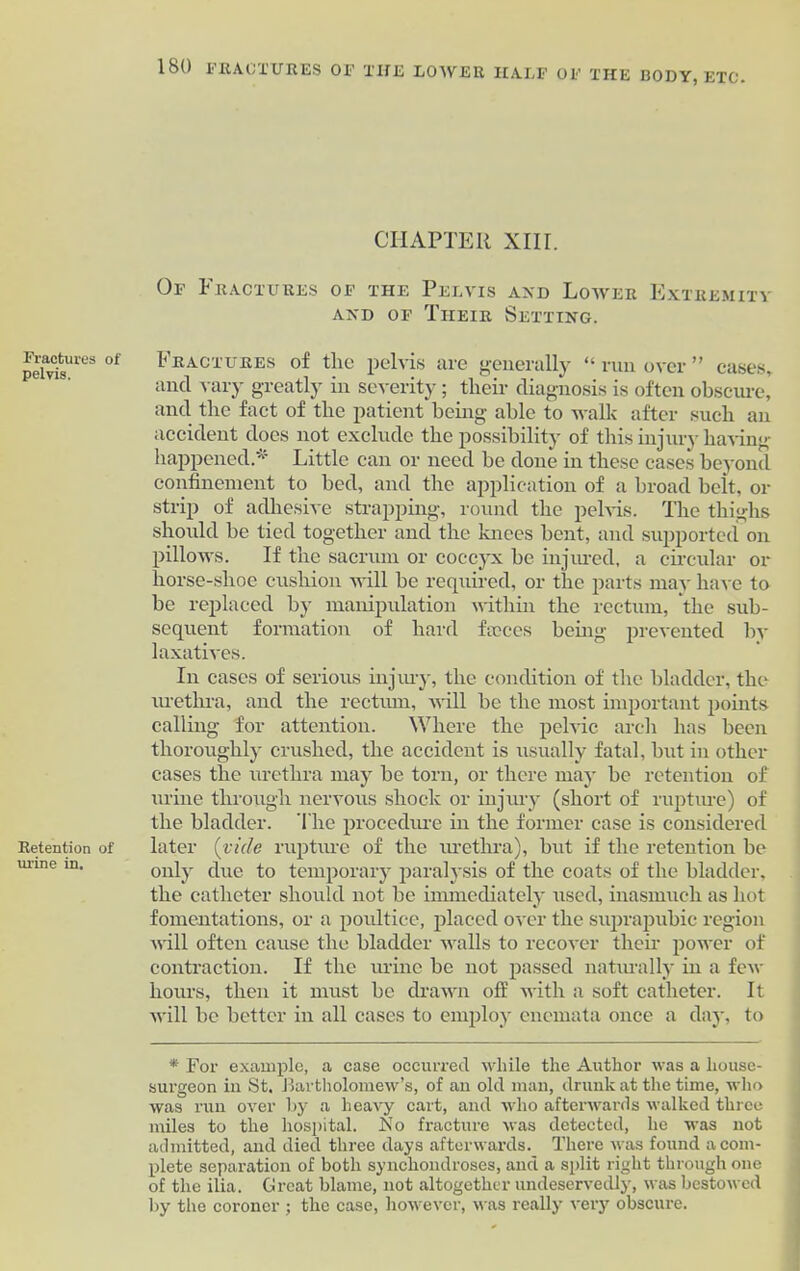 Fractures of pelvis. Retention of urine in. 180 FRACTURES OF THE LOWER HALF OF THE BODY, ETC. CHAPTER XIII. Of Fractures of the Pelvis and Lower Extremity and of Their Setting. Fractures of the pelvis are generally “ run over ” cases, and vary greatly in severity; their diagnosis is often obscure, and the fact of the patient being able to walk after such an accident does not exclude the possibility of this injury having happened* Little can or need be done in these cases beyond confinement to bed, and the application of a broad belt, or strip of adhesive strapping, round the pelvis. The thighs should be tied together and the knees bent, and supported on pillows. If the sacrum or coccyx be injured, a circular or horse-shoe cushion will be required, or the parts may have to be replaced by manipulation within the rectum, the sub- sequent formation of hard ftcces being prevented by laxatives. In cases of serious injury, the condition of the bladder, the urethra, and the rectum, will be the most important points calling for attention. Where the pelvic arch has been thoroughly crushed, the accident is usually fatal, but in other cases the urethra may be torn, or there may be retention of urine through nervous shock or injury (short of rupture) of the bladder. The procedure in the former case is considered later (vide rupture of the urethra), but if the retention be only due to temporary paralysis of the coats of the bladder, the catheter should not be immediately used, inasmuch as hot fomentations, or a poultice, placed over the suprapubic region will often cause the bladder walls to recover their power of contraction. If the urine be not passed naturally in a few hours, then it must be drawn off with a soft catheter. It will be better in all cases to employ cnemata once a day, to * For example, a case occurred while the Author was a house- surgeon in St. Bartholomew’s, of an old man, drunk at the time, who was run over by a heavy cart, and who afterwards walked three miles to the hospital. No fracture was detected, he was not admitted, and died three days afterwards. There was found a com- plete separation of both synchondroses, and a split right through one of the ilia. Great blame, not altogether undeservedly, was bestowed by the coroner ; the case, however, was really very obscure.