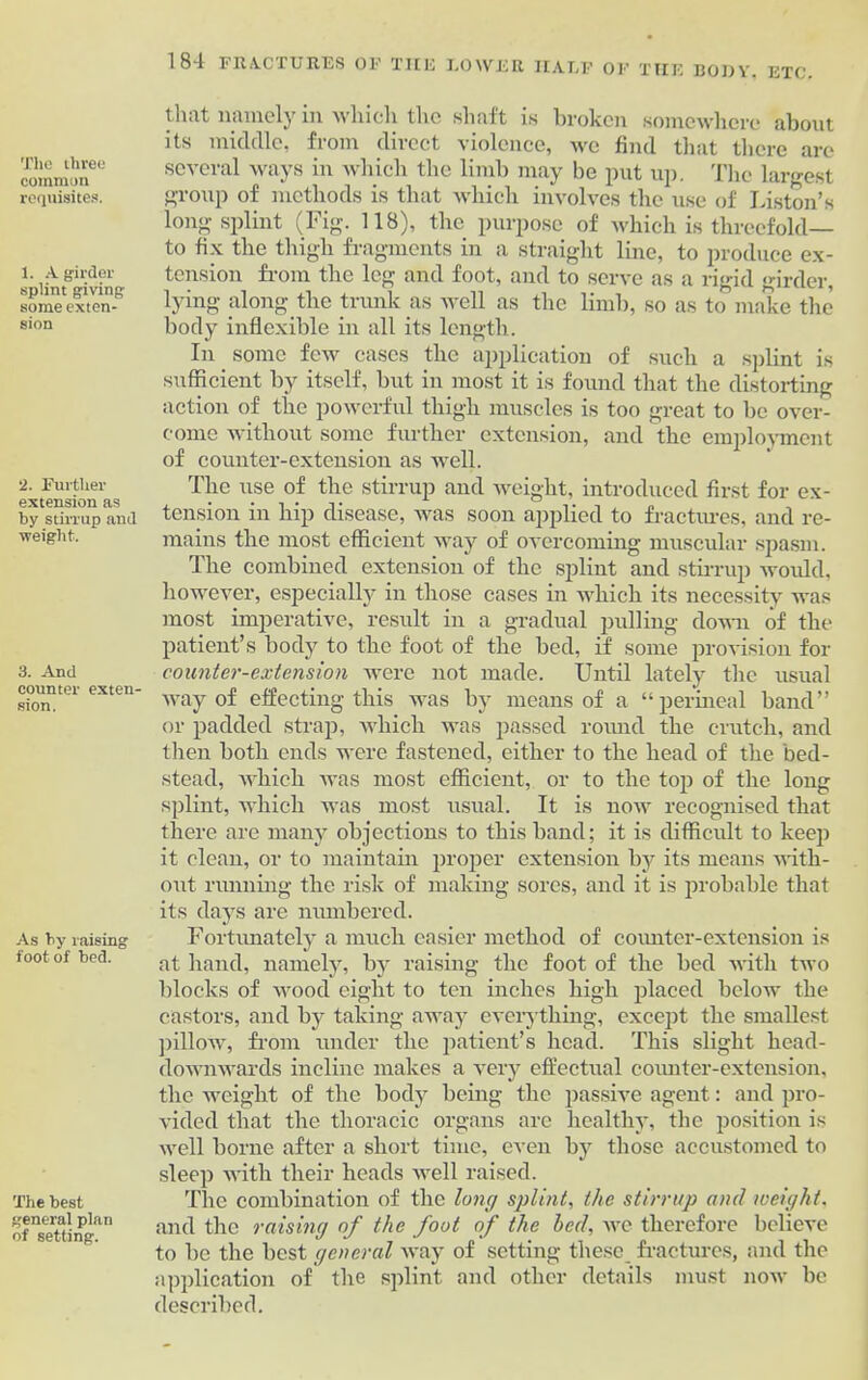 common requisites. 1. A girder splint giving- some exten- sion 2. Further extension as by stirrup and weight. 3. And counter exten- sion. As by raising foot of bed. The best general plan of setting. 184 FRACTURES OF THE LOWER HALF OF THE BODY, ETC. that namely in which the shaft is broken somewhere about its middle, from direct violence, we find that there are several ways in which the limb may be put up. The largest group of methods is that which involves the use of Liston’s long splint (Fig. 118), the purpose of which is threefold— to fix the thigh fragments in a straight line, to produce ex- tension from the leg and foot, and to serve as a rigid girder, lying along the trunk as well as the limb, so as to make the body inflexible in all its length. In some few cases the application of such a splint is sufficient by itself, but in most it is found that the distorting action of the powerful thigh muscles is too great to be over- come without some further extension, and the employment of counter-extension as well. The use of the stirrup and weight, introduced first for ex- tension in hip disease, was soon applied to fractures, and re- mains the most efficient way of overcoming muscular spasm. The combined extension of the splint and stirrup would, however, especially in those cases in which its necessity was most imperative, result in a gradual pulling down of the patient’s body to the foot of the bed, if some provision for counter-extension were not made. Until lately the usual way of effecting this was by means of a “perineal band” or padded strap, which was passed round the crutch, and then both ends were fastened, either to the head of the bed- stead, which was most efficient, or to the top of the long splint, which was most usual. It is now recognised that there are many objections to this band; it is difficult to keep it clean, or to maintain proper extension by its means with- out running the risk of making sores, and it is probable that its days are numbered. Fortunately a much easier method of counter-extension is at hand, namely, by raising the foot of the bed with two blocks of wood eight to ten inches high placed below the castors, and by taking away everything, except the smallest pillow, from under the patient’s head. This slight head- downwards incline makes a very effectual counter-extension, the weight of the body being the passive agent: and pro- vided that the thoracic organs are healthy, the position is well borne after a short time, even by those accustomed to sleep with their heads well raised. The combination of the long splint, the stirrup and weight, and the raising of the foot of the bed, we therefore believe to be the best general way of setting these fractures, and the application of the splint and other details must now be described.