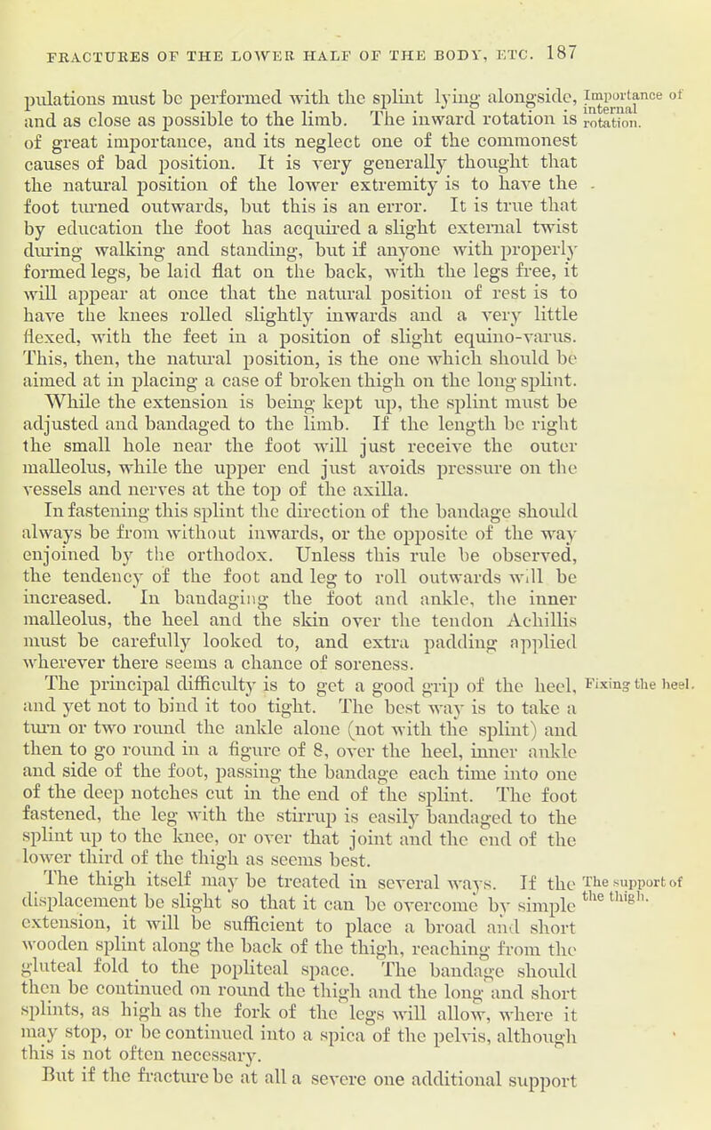 pulations must be performed with the splint lying alongside, and as close as possible to the limb. The inward rotation is of great importance, and its neglect one of the commonest causes of bad position. It is very generally thought that the natural position of the lower extremity is to have the foot tinned outwards, but this is an error. It is true that by education the foot has acquired a slight external twist dining walking and standing, but if anyone with properly formed legs, be laid flat on the back, with the legs free, it will appear at once that the natural position of rest is to have the knees rolled slightly inwards and a very little flexed, with the feet in a position of slight equino-varus. This, then, the natural position, is the one which should be aimed at in placing a case of broken thigh on the long splint. While the extension is being kept up, the splint must be adjusted and bandaged to the limb. If the length be right the small hole near the foot will just receive the outer malleolus, while the upper end just avoids pressure on the vessels and nerves at the top of the axilla. In fastening this splint the direction of the bandage should always be from without inwards, or the opposite of the way- enjoined by the orthodox. Unless this rule be observed, the tendency of the foot and leg to roll outwards will be increased. In bandaging the foot and ankle, the inner malleolus, the heel and the skin over the tendon Acliillis must be carefully looked to, and extra padding applied wherever there seems a chance of soreness. The principal difficulty is to get a good grip of the heel, and yret not to bind it too tight. The best way is to take a turn or two round the ankle alone (not with the splint) and then to go round in a figure of 8, over the heel, inner ankle and side of the foot, passing the bandage each time into one of the deep notches cut in the end of the splint. The foot fastened, the leg with the stirrup is easilyT bandaged to the splint up to the knee, or over that joint and the end of the lower third of the thigh as seems best. lhe thigh itself may be treated in several ways. If the displacement be slight so that it can be overcome by simple extension, it will be sufficient to place a broad and short wooden splint along the back of the thigh, reaching from the gluteal fold to the popliteal space. The bandage should then be continued on round the thigh and the long and short splints, as high as the fork of the legs will allow, where it may stop, or be continued into a spica of the pelvis, although this is not often necessary. But if the fracture be at all a severe one additional support Importance of internal rotation. Fixing tlie heel. The support of the thigh.