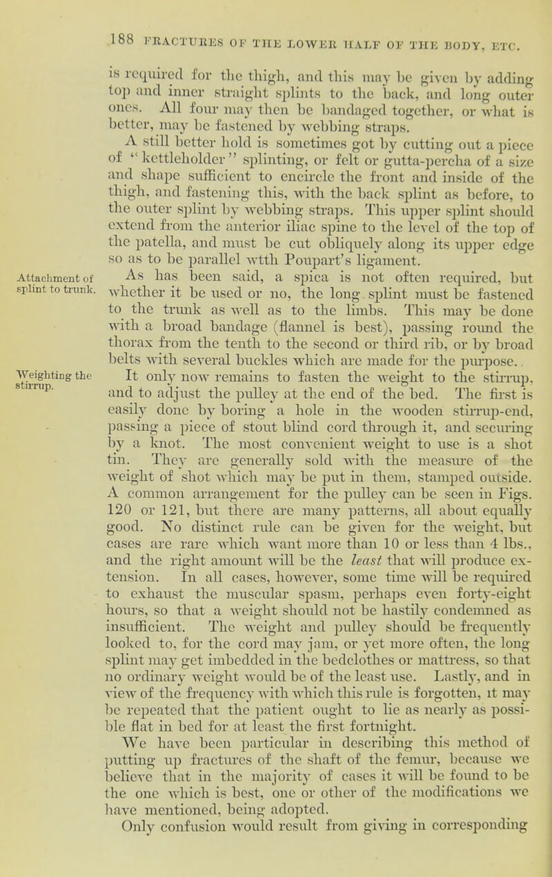 Attachment of splint to trunk. Weighting the stirrup. 188 FRACTURES OF THE ROWER HALF OF THE BODY, ETC. is required for tlie thigh, and this may he given by adding top and inner straight splints to the back, and long outer ones. All four may then be bandaged together, or what is better, may be fastened by webbing straps. A still better hold is sometimes got by cutting out a piece of “ kettleholder ” splinting, or felt or gutta-percha of a size and shape sufficient to encircle the front and inside of the thigh, and fastening this, with the back splint as before, to the outer splint by webbing straps. This upper splint should extend from the anterior iliac spine to the level of the top of the patella, and must be cut obliquely along its upper edge so as to be parallel wtth Poupart’s ligament. As has been said, a spica is not often required, but whether it be used or no, the long splint must be fastened to the trunk as well as to the limbs. This may be done with a broad bandage (flannel is best), passing round the thorax from the tenth to the second or third rib, or by broad belts with several buckles which are made for the purpose. It only now remains to fasten the weight to the stirrup, and to adjust the pulley at the end of the bed. The first is easily done by boring a hole in the wooden stirrup-end, passing a piece of stout blind cord through it, and securing by a knot. The most convenient weight to use is a shot tin. They arc generally sold with the measure of the weight of shot which may be put in them, stamped outside. A common arrangement for the pulley can be seen in Figs. 120 or 121, but there are many patterns, all about equally good. No distinct rule can be given for the weight, but cases are rare which want more than 10 or less than 4 lbs., and the right amount will be the least that will produce ex- tension. In all cases, however, some time will be required to exhaust the muscular spasm, perhaps even forty-eight hours, so that a weight should not be hastily condemned as insufficient. The weight and pulley should be frequently looked to, for the cord may jam, or yet more often, the long- splint may get imbedded in the bedclothes or mattress, so that no ordinary weight would be of the least use. Lastly, and in view of the frequency with which this rule is forgotten, it may be repeated that the patient ought to lie as nearly as possi- ble flat in bed for at least the first fortnight. We have been particular in describing this method of putting up fractures of the shaft of the femur, because we believe that in the majority of cases it will be found to be the one which is best, one or other of the modifications we have mentioned, being adopted. Only confusion would result from giving in corresponding