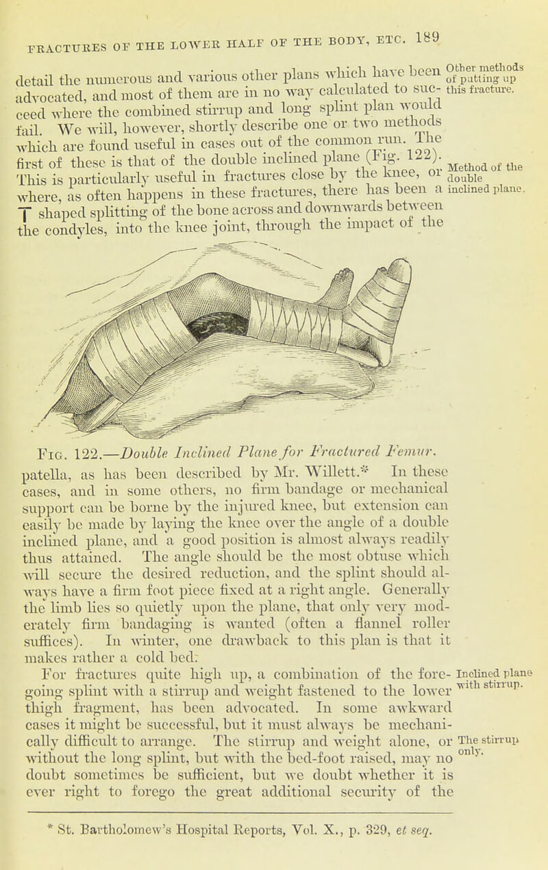 the body, etc. 1B9 FRACTURES OF THE LOWER HALF OF detail the numerous and various other plans which have been 5 advocated, and most of them are in no way calculated to sue- this fracture. ceed where the combined stirrup and long splint plan n o aid fail We will, however, shortly describe one or two methods which are found useful in cases out of the common run lhe first of these is that of the double inclined plane' 122> Methodof tUe This is particularly useful m fractures close b) the knee, 01 double where, as often happens in these fractures, there lias been a inclined plane. T shaped splitting of the bone across and downwards between the condyles, into the knee joint, through the impact of the Fig. 122.—Double. Inclined Plane for Fractured Femur. patella, as has been described by Mr. Willett.'1' In these cases, and in some others, no firm bandage or mechanical support can be borne by the injured knee, but extension can easily be made by laying the knee over the angle of a double inclined plane, and a good position is almost always readily thus attained. The angle should be the most obtuse which will secure the desired reduction, and the splint should al- ways have a firm foot piece fixed at a right angle. Generally the limb lies so quietly upon the plane, that only very mod- erately firm bandaging is wanted (often a flannel roller suffices). In winter, one drawback to this plan is that it makes rather a cold hed; For fractures quite high up, a combination of the fore- inclined plane going splint with a stirrup and weight fastened to the lower Tlthsmup' thigh fragment, has been advocated. In some awkward cases it might be successful, but it must always be mechani- cally difficult to arrange. The stirrup and weight alone, or The stirrup without the long splint, but with the bed-foot raised, may no onl>' doubt sometimes be sufficient, but we doubt whether it is ever right to forego the great additional security of the * St. Bartholomew’s Hospital Reports, Vol. X., p. 329, et seq.