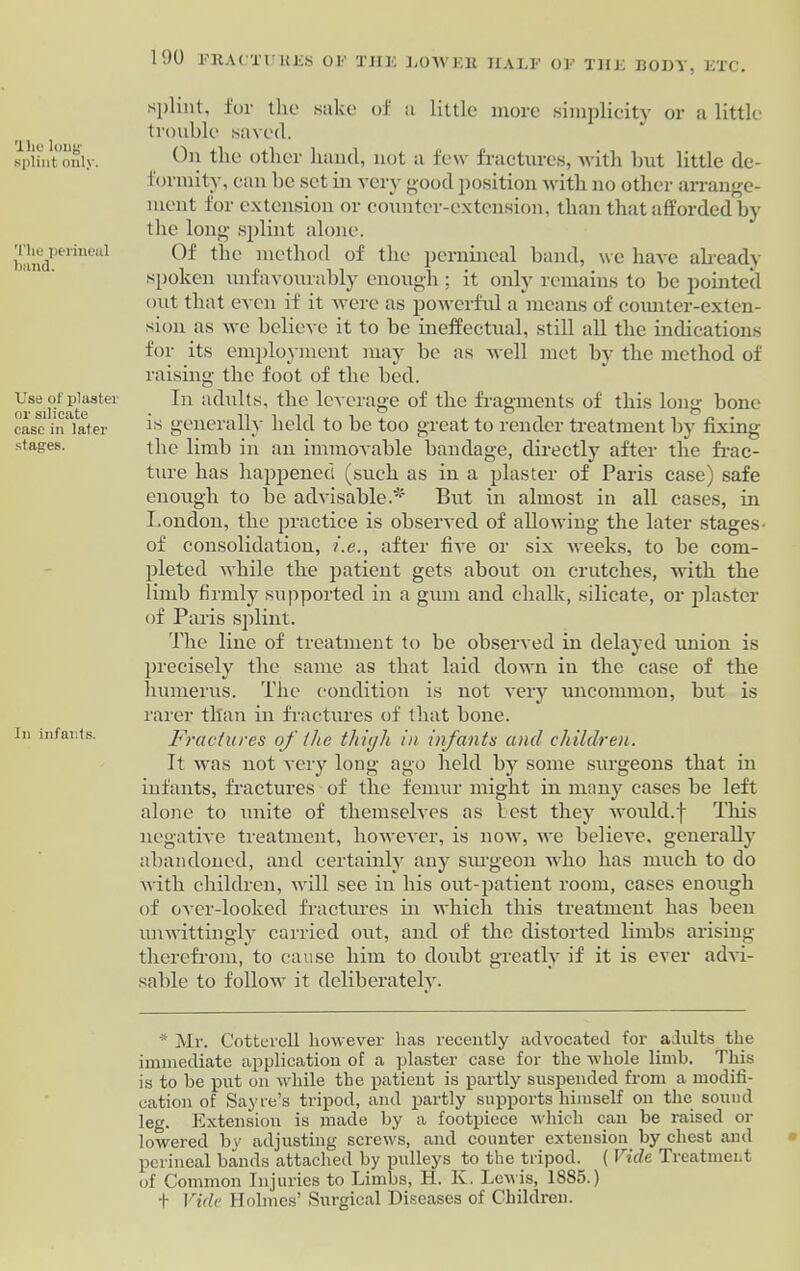 The loug splint only. The perineal band. Use of plaster or silicate case in later stages. In infants. 190 FRACTURES OF TJIE LOW Fit HALF OF Til splint, for the sake of a little more simplicity or a little trouble saved. On the other hand, not a few fractures, with but little de- formity, can be set in very good position with no other arrange- ment for extension or counter-extension, than that afforded by the long splint alone. Of the method of the pernineal hand, we have already spoken unfavourably enough; it only remains to be pointed out that even if it were as powerful a means of counter-exten- sion as we believe it to be ineffectual, still all the indications for its employment may be as well met by the method of raising the foot of the bed. In adults, the leverage of the fragments of this long bone is generally held to be too great to render treatment by fixing the limb in an immovable bandage, directly after the frac- ture lias happened (such as in a plaster of Paris case) safe enough to be advisable.* But in almost in all cases, in London, the practice is observed of allowing the later stages- of consolidation, i.e., after five or six weeks, to be com- pleted while the patient gets about on crutches, with the limb firmly supported in a gum and chalk, silicate, or plaster of Paris splint. The line of treatment to be observed in delayed union is precisely the same as that laid down in the case of the humerus. The condition is not very uncommon, but is rarer than in fractures of that hone. Fractures of the thigh in infants and children-. It was not very long ago held by some surgeons that in infants, fractures of the femur might in many cases he left alone to unite of themselves as lest they would.f This negative treatment, however, is now, we believe, generally abandoned, and certainly any surgeon who has much to do with children, will see in his out-patient room, cases enough of over-looked fractures in which this treatment has been unwittingly carried out, and of the distorted limbs arising therefrom, to cause him to doubt greatly if it is ever advi- sable to follow it deliberately. * Mr. Cotterell however has recently advocated for adults the immediate application of a plaster case for the whole limb. This is to he put on while the patient is partly suspended from a modifi- cation of Sayre’s tripod, and partly supports himself on the sound leg. Extension is made by a footpiece which can be raised or lowered by adjusting screws, and counter extension by chest and perineal bands attached by pulleys to the tripod. ( Vide Treatment of Common Injuries to Limbs, H. K. Lewis, 1885.) + Vide Holmes’ Surgical Diseases of Children.