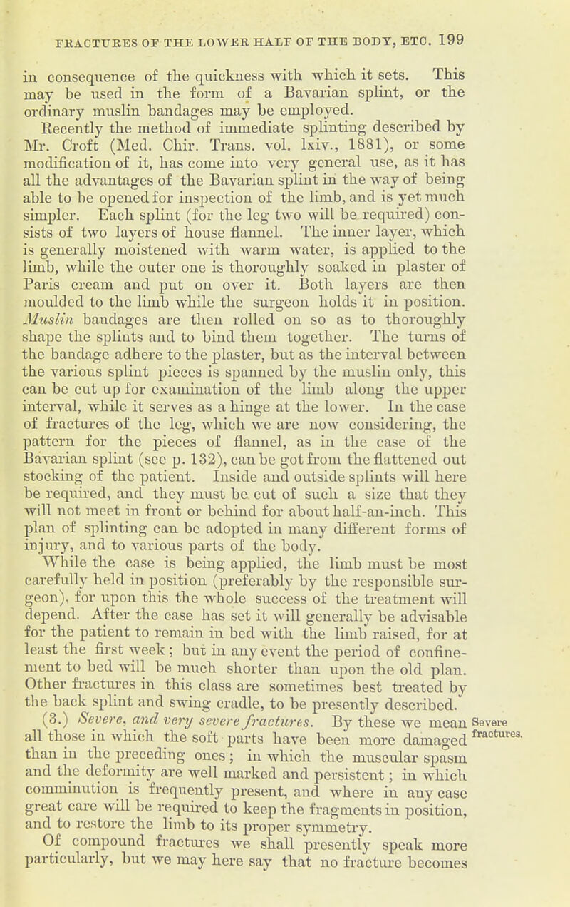 in consequence of the quickness with which it sets. This may be used in the form of a Bavarian splint, or the ordinary muslin bandages may be employed. llecently the method of immediate splinting described by Mr. Croft (Med. Chir. Trans, vol. lxiv., 1881), or some modification of it, has come into very general use, as it has all the advantages of the Bavarian splint in the way of being able to be opened for inspection of the limb, and is yet much simpler. Each splint (for the leg two will be required) con- sists of two layers of house flannel. The inner layer, which is generally moistened with warm water, is applied to the limb, while the outer one is thoroughly soaked in plaster of Paris cream and put on over it. Both layers are then moulded to the limb while the surgeon holds it in position. Muslin bandages are then rolled on so as to thoroughly shape the splints and to bind them together. The turns of the bandage adhere to the plaster, but as the interval between the various splint pieces is spanned by the muslin only, this can be cut up for examination of the limb along the upper interval, while it serves as a hinge at the lower. In the case of fractures of the leg, which we are now considering, the pattern for the pieces of flannel, as in the case of the Bavarian splint (see p. 132), can be got from the flattened out stocking of the patient. Inside and outside splints will here be required, and they must be cut of such a size that they will not meet in front or behind for about half-an-inch. This plan of splinting can be adopted in many different forms of injury, and to various parts of the body. While the case is being applied, the limb must be most carefully held in position (preferably by the responsible sur- geon), for upon this the whole success of the treatment will depend. After the case has set it will generally be advisable for the patient to remain in bed with the limb raised, for at least the first week; but in any event the period of confine- ment to bed will be much shorter than upon the old plan. Other fractures in this class are sometimes best treated by the back splint and swing cradle, to be presently described. (3.) Severe, and very severe fractures. By these we mean Severe all those in which the soft parts have been more damaged fraotures' than in the preceding ones ; in which the muscular spasm and ihe deformity are well marked and persistent; in which comminution is frequently present, and where in auy case great care will be required to keep the fragments in position, and to restore the limb to its proper symmetry. Of compound fractures we shall presently speak more particularly, but we may here say that no fracture becomes